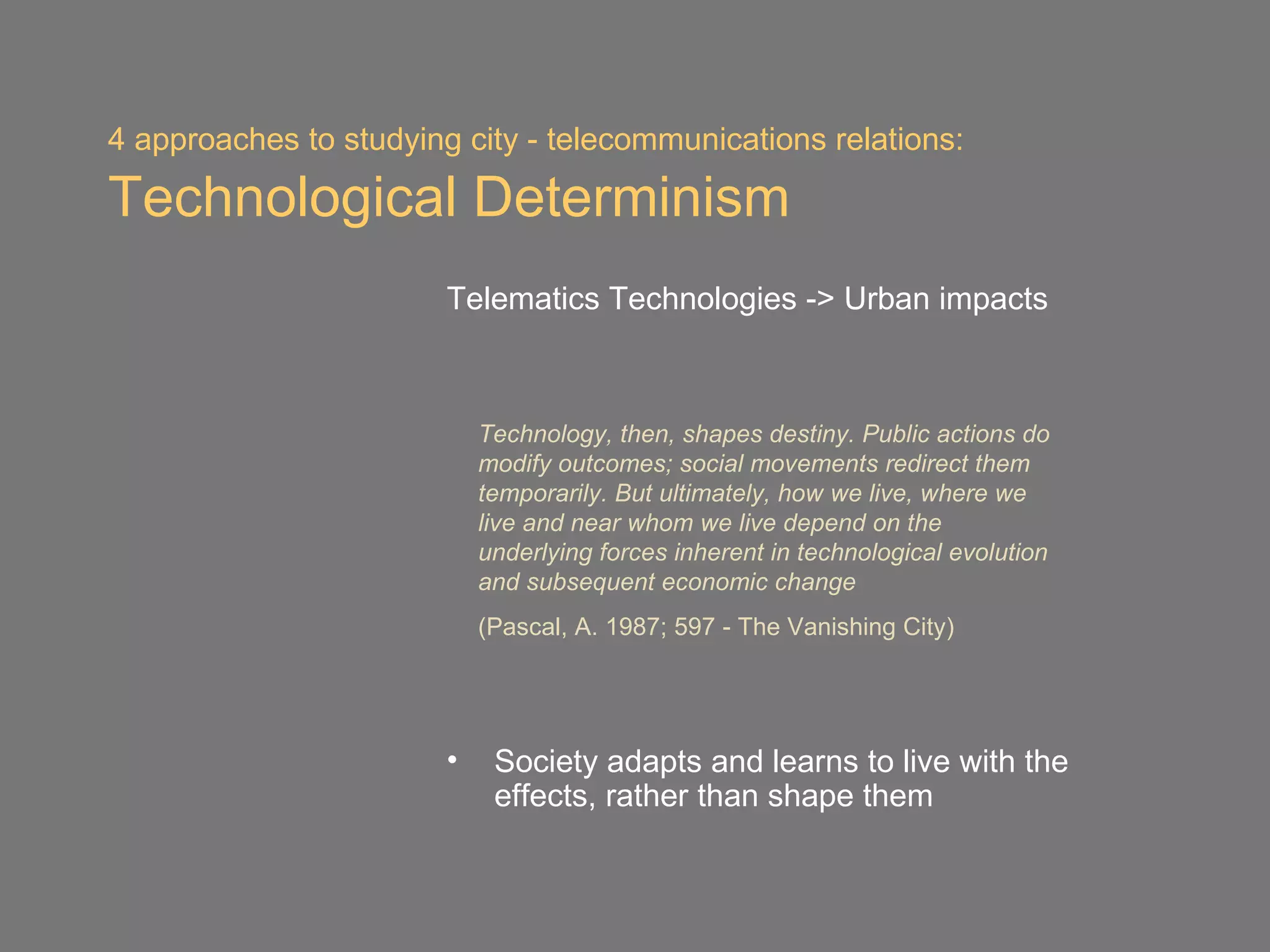 4 approaches to studying city - telecommunications relations:

Technological Determinism
                        Telematics Technologies -> Urban impacts



                            Technology, then, shapes destiny. Public actions do
                            modify outcomes; social movements redirect them
                            temporarily. But ultimately, how we live, where we
                            live and near whom we live depend on the
                            underlying forces inherent in technological evolution
                            and subsequent economic change
                            (Pascal, A. 1987; 597 - The Vanishing City)




                        •    Society adapts and learns to live with the
                             effects, rather than shape them
 