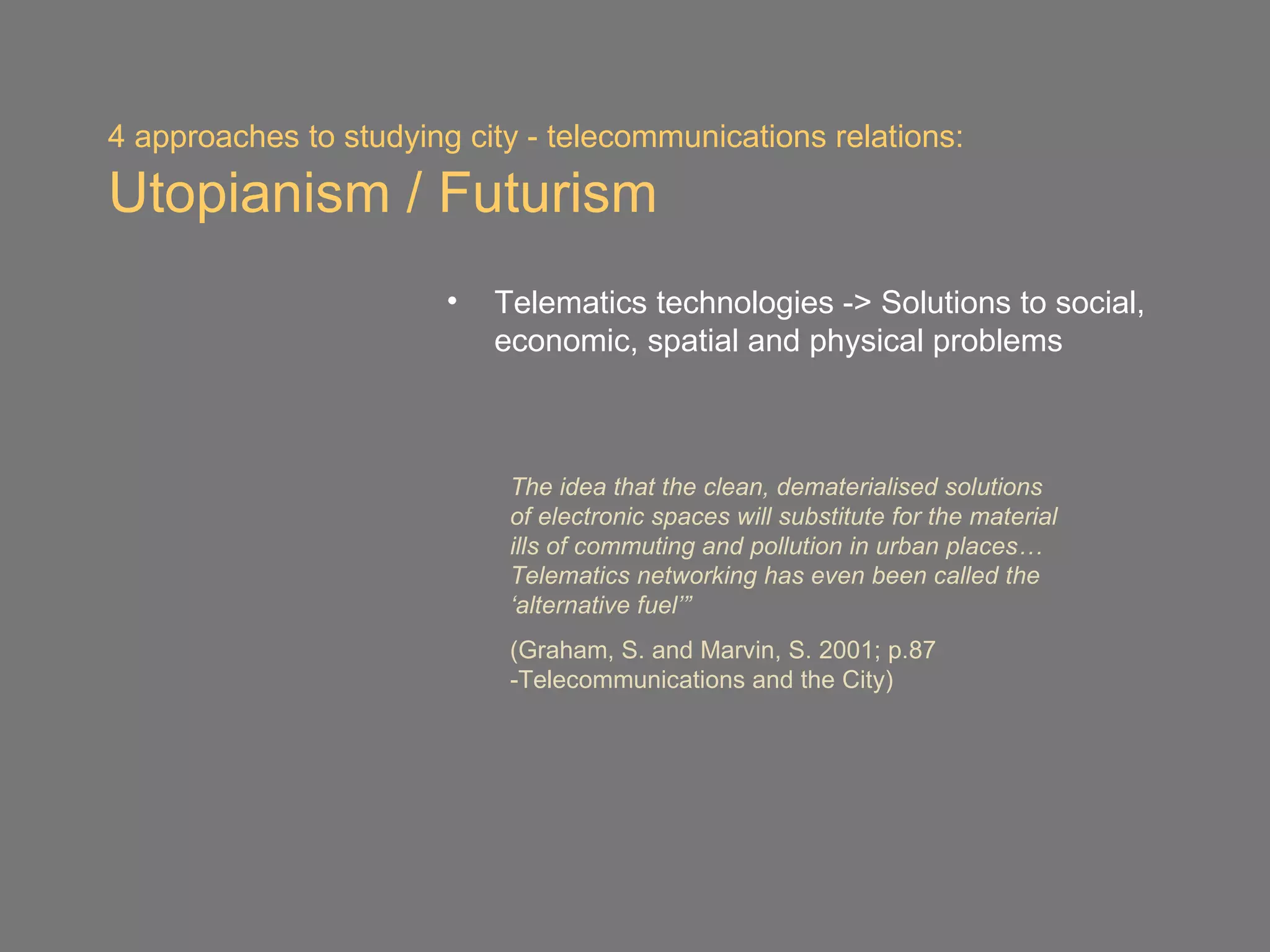 4 approaches to studying city - telecommunications relations:

Utopianism / Futurism
                        •   Telematics technologies -> Solutions to social,
                            economic, spatial and physical problems



                             The idea that the clean, dematerialised solutions
                             of electronic spaces will substitute for the material
                             ills of commuting and pollution in urban places…
                             Telematics networking has even been called the
                             ‘alternative fuel’”
                             (Graham, S. and Marvin, S. 2001; p.87
                             -Telecommunications and the City)
 