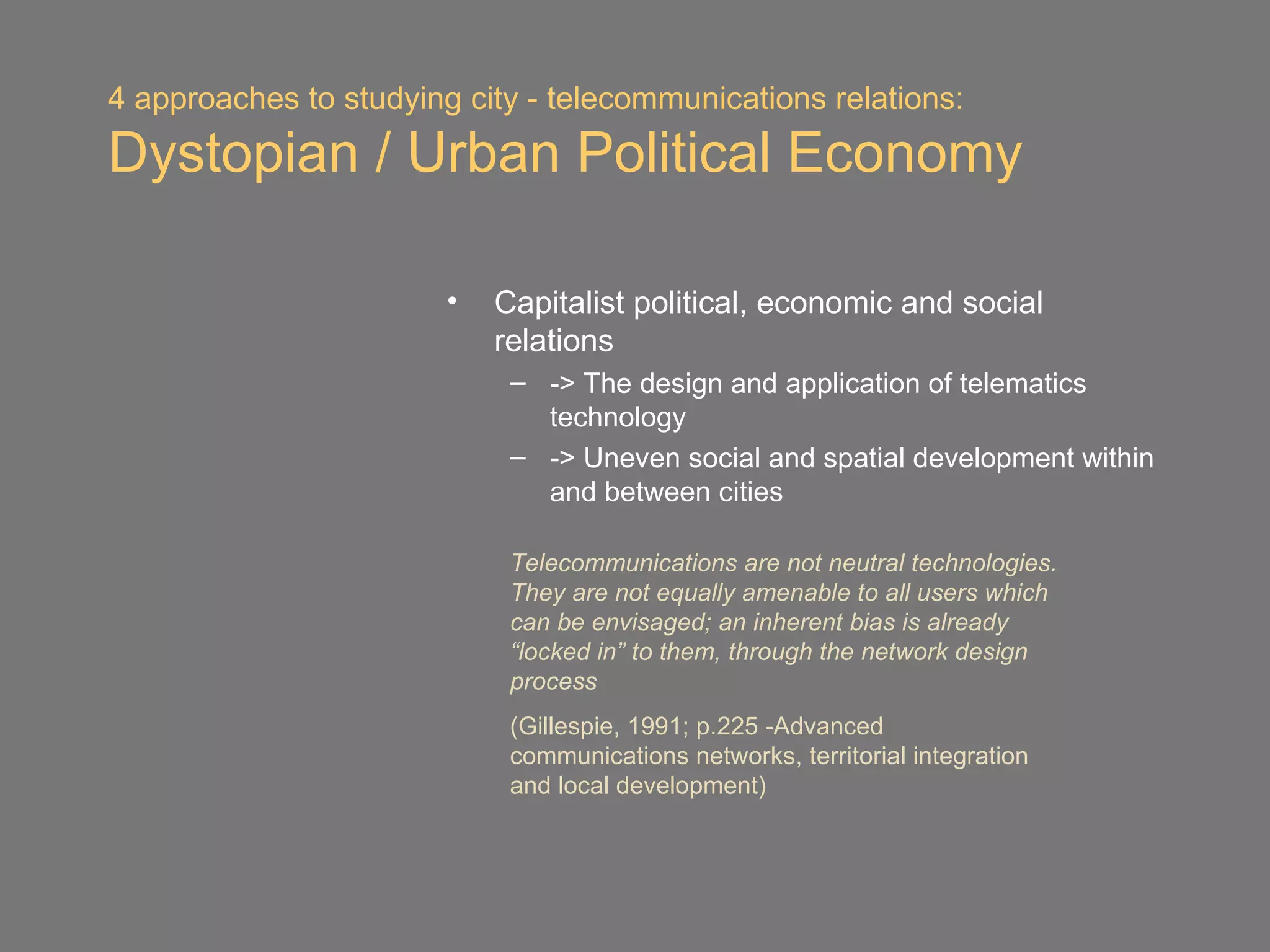 4 approaches to studying city - telecommunications relations:
Dystopian / Urban Political Economy

                        •   Capitalist political, economic and social
                            relations
                             – -> The design and application of telematics
                               technology
                             – -> Uneven social and spatial development within
                               and between cities

                             Telecommunications are not neutral technologies.
                             They are not equally amenable to all users which
                             can be envisaged; an inherent bias is already
                             “locked in” to them, through the network design
                             process
                             (Gillespie, 1991; p.225 -Advanced
                             communications networks, territorial integration
                             and local development)
 