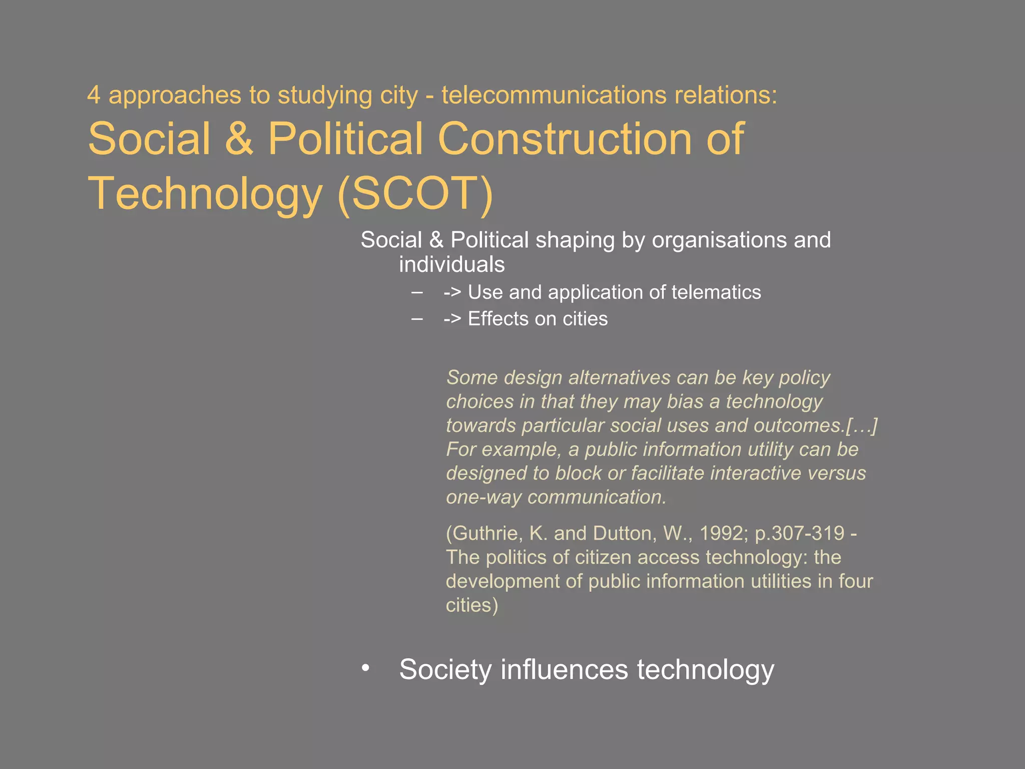 4 approaches to studying city - telecommunications relations:
Social & Political Construction of
Technology (SCOT)
                        Social & Political shaping by organisations and
                           individuals
                             –   -> Use and application of telematics
                             –   -> Effects on cities

                                 Some design alternatives can be key policy
                                 choices in that they may bias a technology
                                 towards particular social uses and outcomes.[…]
                                 For example, a public information utility can be
                                 designed to block or facilitate interactive versus
                                 one-way communication.
                                 (Guthrie, K. and Dutton, W., 1992; p.307-319 -
                                 The politics of citizen access technology: the
                                 development of public information utilities in four
                                 cities)


                        •   Society influences technology
 