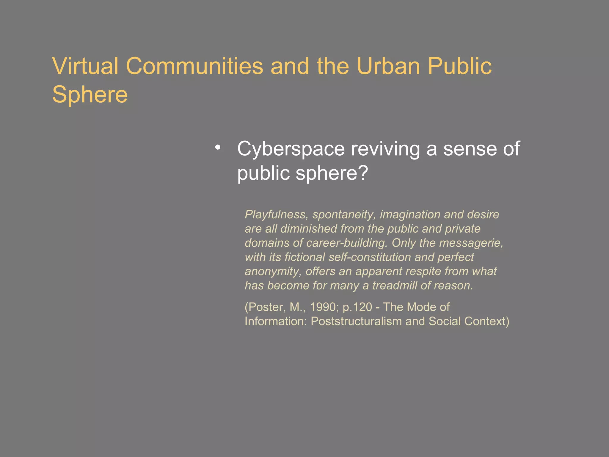 Virtual Communities and the Urban Public
Sphere

              • Cyberspace reviving a sense of
                public sphere?
                 Playfulness, spontaneity, imagination and desire
                 are all diminished from the public and private
                 domains of career-building. Only the messagerie,
                 with its fictional self-constitution and perfect
                 anonymity, offers an apparent respite from what
                 has become for many a treadmill of reason.
                 (Poster, M., 1990; p.120 - The Mode of
                 Information: Poststructuralism and Social Context)
 