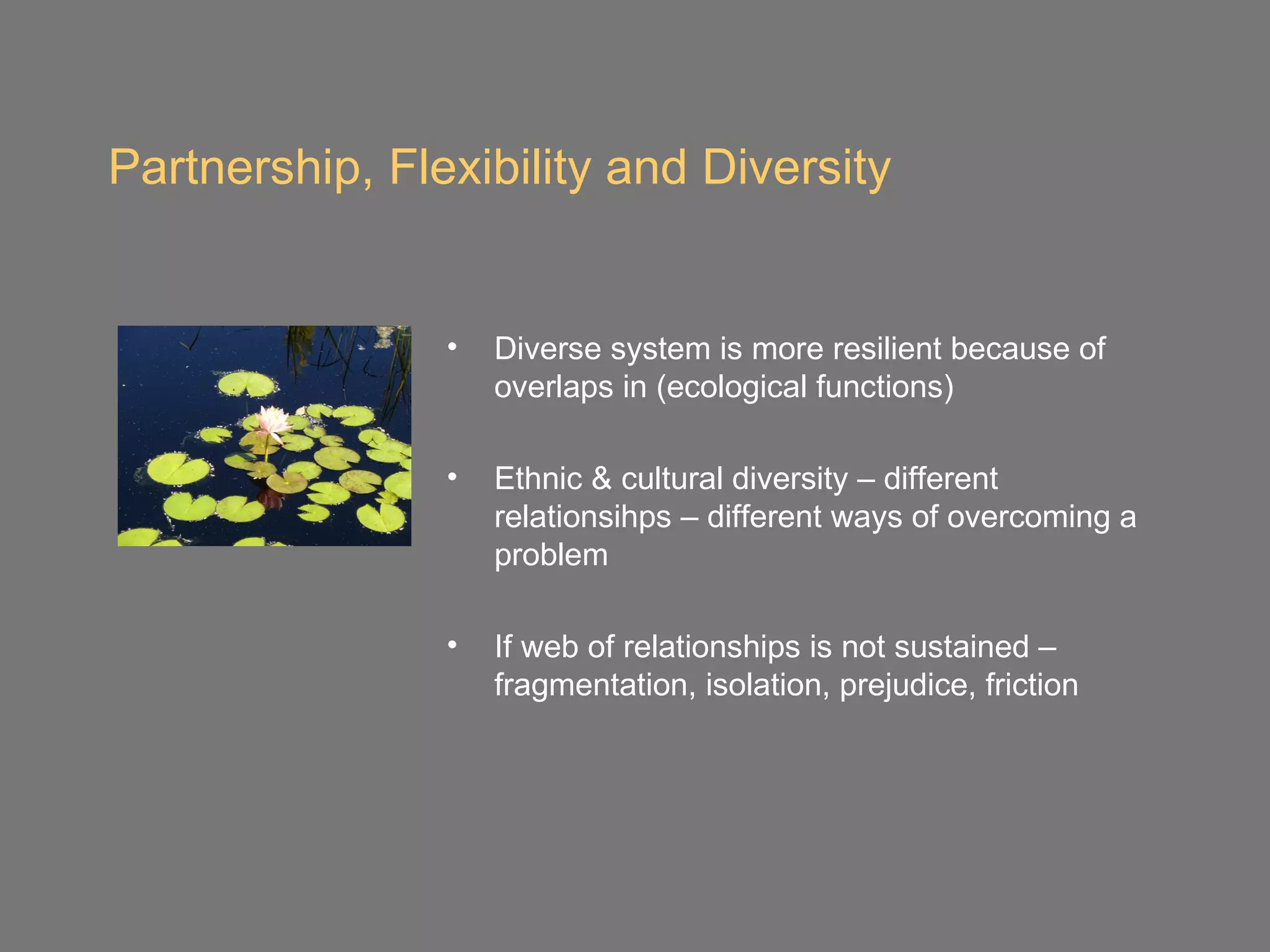 Partnership, Flexibility and Diversity


                •   Diverse system is more resilient because of
                    overlaps in (ecological functions)

                •   Ethnic & cultural diversity – different
                    relationsihps – different ways of overcoming a
                    problem

                •   If web of relationships is not sustained –
                    fragmentation, isolation, prejudice, friction
 