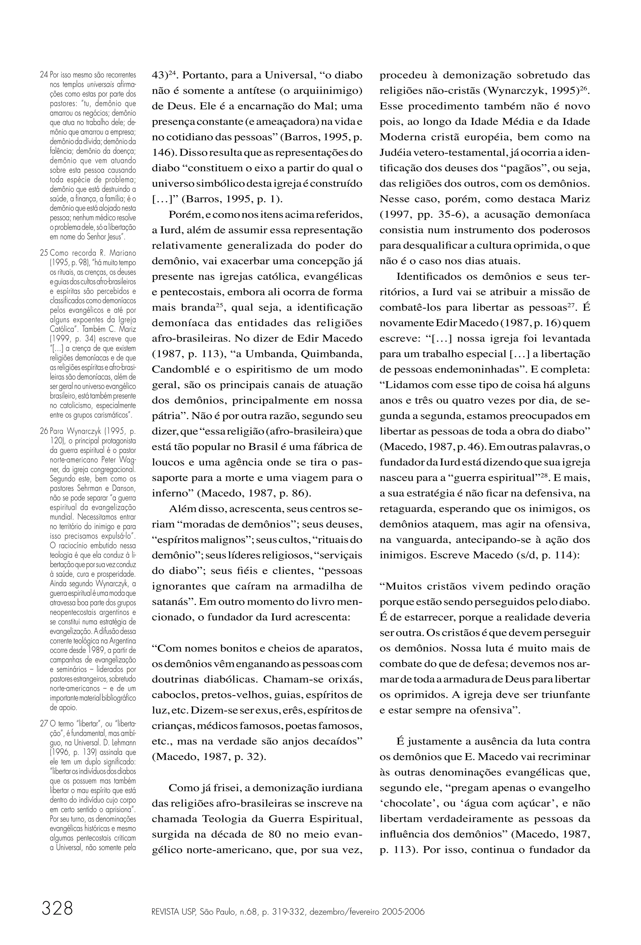 24 Por isso mesmo são recorrentes         43)24. Portanto, para a Universal, “o diabo               procedeu à demonização sobretudo das
   nos templos universais aﬁrma-
   ções como estas por parte dos          não é somente a antítese (o arquiinimigo)                 religiões não-cristãs (Wynarczyk, 1995)26.
   pastores: “tu, demônio que             de Deus. Ele é a encarnação do Mal; uma                   Esse procedimento também não é novo
   amarrou os negócios; demônio
   que atua no trabalho dele; de-         presença constante (e ameaçadora) na vida e               pois, ao longo da Idade Média e da Idade
   mônio que amarrou a empresa;
   demônio da dívida; demônio da          no cotidiano das pessoas” (Barros, 1995, p.               Moderna cristã européia, bem como na
   falência; demônio da doença;           146). Disso resulta que as representações do              Judéia vetero-testamental, já ocorria a iden-
   demônio que vem atuando
   sobre esta pessoa causando             diabo “constituem o eixo a partir do qual o               tiﬁcação dos deuses dos “pagãos”, ou seja,
   toda espécie de problema;
   demônio que está destruindo a
                                          universo simbólico desta igreja é construído              das religiões dos outros, com os demônios.
   saúde, a ﬁnança, a família; é o        […]” (Barros, 1995, p. 1).                                Nesse caso, porém, como destaca Mariz
   demônio que está alojado nesta
   pessoa; nenhum médico resolve              Porém, e como nos itens acima referidos,              (1997, pp. 35-6), a acusação demoníaca
   o problema dele, só a libertação       a Iurd, além de assumir essa representação                consistia num instrumento dos poderosos
   em nome do Senhor Jesus”.
                                          relativamente generalizada do poder do                    para desqualiﬁcar a cultura oprimida, o que
25 Como recorda R. Mariano
   (1995, p. 98), “há muito tempo         demônio, vai exacerbar uma concepção já                   não é o caso nos dias atuais.
   os rituais, as crenças, os deuses
   e guias dos cultos afro-brasileiros
                                          presente nas igrejas católica, evangélicas                    Identiﬁcados os demônios e seus ter-
   e espíritas são percebidos e           e pentecostais, embora ali ocorra de forma                ritórios, a Iurd vai se atribuir a missão de
   classiﬁcados como demoníacos
   pelos evangélicos e até por            mais branda25, qual seja, a identiﬁcação                  combatê-los para libertar as pessoas27. É
   alguns expoentes da Igreja             demoníaca das entidades das religiões                     novamente Edir Macedo (1987, p. 16) quem
   Católica”. Também C. Mariz
   (1999, p. 34) escreve que              afro-brasileiras. No dizer de Edir Macedo                 escreve: “[…] nossa igreja foi levantada
   “[…] a crença de que existem
   religiões demoníacas e de que          (1987, p. 113), “a Umbanda, Quimbanda,                    para um trabalho especial […] a libertação
   as religiões espíritas e afro-brasi-   Candomblé e o espiritismo de um modo                      de pessoas endemoninhadas”. E completa:
   leiras são demoníacas, além de
   ser geral no universo evangélico       geral, são os principais canais de atuação                “Lidamos com esse tipo de coisa há alguns
   brasileiro, está também presente
   no catolicismo, especialmente
                                          dos demônios, principalmente em nossa                     anos e três ou quatro vezes por dia, de se-
   entre os grupos carismáticos”.         pátria”. Não é por outra razão, segundo seu               gunda a segunda, estamos preocupados em
26 Para Wynarczyk (1995, p.               dizer, que “essa religião (afro-brasileira) que           libertar as pessoas de toda a obra do diabo”
   120), o principal protagonista
   da guerra espiritual é o pastor        está tão popular no Brasil é uma fábrica de               (Macedo, 1987, p. 46). Em outras palavras, o
   norte-americano Peter Wag-             loucos e uma agência onde se tira o pas-                  fundador da Iurd está dizendo que sua igreja
   ner, da igreja congregacional.
   Segundo este, bem como os              saporte para a morte e uma viagem para o                  nasceu para a “guerra espiritual”28. E mais,
   pastores Sehrman e Danson,
   não se pode separar “a guerra          inferno” (Macedo, 1987, p. 86).                           a sua estratégia é não ﬁcar na defensiva, na
   espiritual da evangelização                Além disso, acrescenta, seus centros se-              retaguarda, esperando que os inimigos, os
   mundial. Necessitamos entrar
   no território do inimigo e para        riam “moradas de demônios”; seus deuses,                  demônios ataquem, mas agir na ofensiva,
   isso precisamos expulsá-lo”.
   O raciocínio embutido nessa
                                          “espíritos malignos”; seus cultos, “rituais do            na vanguarda, antecipando-se à ação dos
   teologia é que ela conduz à li-        demônio”; seus líderes religiosos, “serviçais             inimigos. Escreve Macedo (s/d, p. 114):
   bertação que por sua vez conduz
   à saúde, cura e prosperidade.          do diabo”; seus ﬁéis e clientes, “pessoas
   Ainda segundo Wynarczyk, a             ignorantes que caíram na armadilha de                     “Muitos cristãos vivem pedindo oração
   guerra espiritual é uma moda que
   atravessa boa parte dos grupos         satanás”. Em outro momento do livro men-                  porque estão sendo perseguidos pelo diabo.
   neopentecostais argentinos e
   se constitui numa estratégia de        cionado, o fundador da Iurd acrescenta:                   É de estarrecer, porque a realidade deveria
   evangelização. A difusão dessa                                                                   ser outra. Os cristãos é que devem perseguir
   corrente teológica na Argentina
   ocorre desde 1989, a partir de         “Com nomes bonitos e cheios de aparatos,                  os demônios. Nossa luta é muito mais de
   campanhas de evangelização
   e seminários – liderados por
                                          os demônios vêm enganando as pessoas com                  combate do que de defesa; devemos nos ar-
   pastores estrangeiros, sobretudo       doutrinas diabólicas. Chamam-se orixás,                   mar de toda a armadura de Deus para libertar
   norte-americanos – e de um
   importante material bibliográﬁco       caboclos, pretos-velhos, guias, espíritos de              os oprimidos. A igreja deve ser triunfante
   de apoio.                              luz, etc. Dizem-se ser exus, erês, espíritos de           e estar sempre na ofensiva”.
27 O termo “libertar”, ou “liberta-       crianças, médicos famosos, poetas famosos,
   ção”, é fundamental, mas ambí-
   guo, na Universal. D. Lehmann          etc., mas na verdade são anjos decaídos”                      É justamente a ausência da luta contra
   (1996, p. 139) assinala que
   ele tem um duplo signiﬁcado:
                                          (Macedo, 1987, p. 32).                                    os demônios que E. Macedo vai recriminar
   “libertar os indivíduos dos diabos                                                               às outras denominações evangélicas que,
   que os possuem mas também
   libertar o mau espírito que está          Como já frisei, a demonização iurdiana                 segundo ele, “pregam apenas o evangelho
   dentro do indivíduo cujo corpo         das religiões afro-brasileiras se inscreve na             ‘chocolate’, ou ‘água com açúcar’, e não
   em certo sentido o aprisiona”.
   Por seu turno, as denominações         chamada Teologia da Guerra Espiritual,                    libertam verdadeiramente as pessoas da
   evangélicas históricas e mesmo
   algumas pentecostais criticam          surgida na década de 80 no meio evan-                     inﬂuência dos demônios” (Macedo, 1987,
   a Universal, não somente pela          gélico norte-americano, que, por sua vez,                 p. 113). Por isso, continua o fundador da




328                                       REVISTA USP, São Paulo, n.68, p. 319-332, dezembro/fevereiro 2005-2006
 