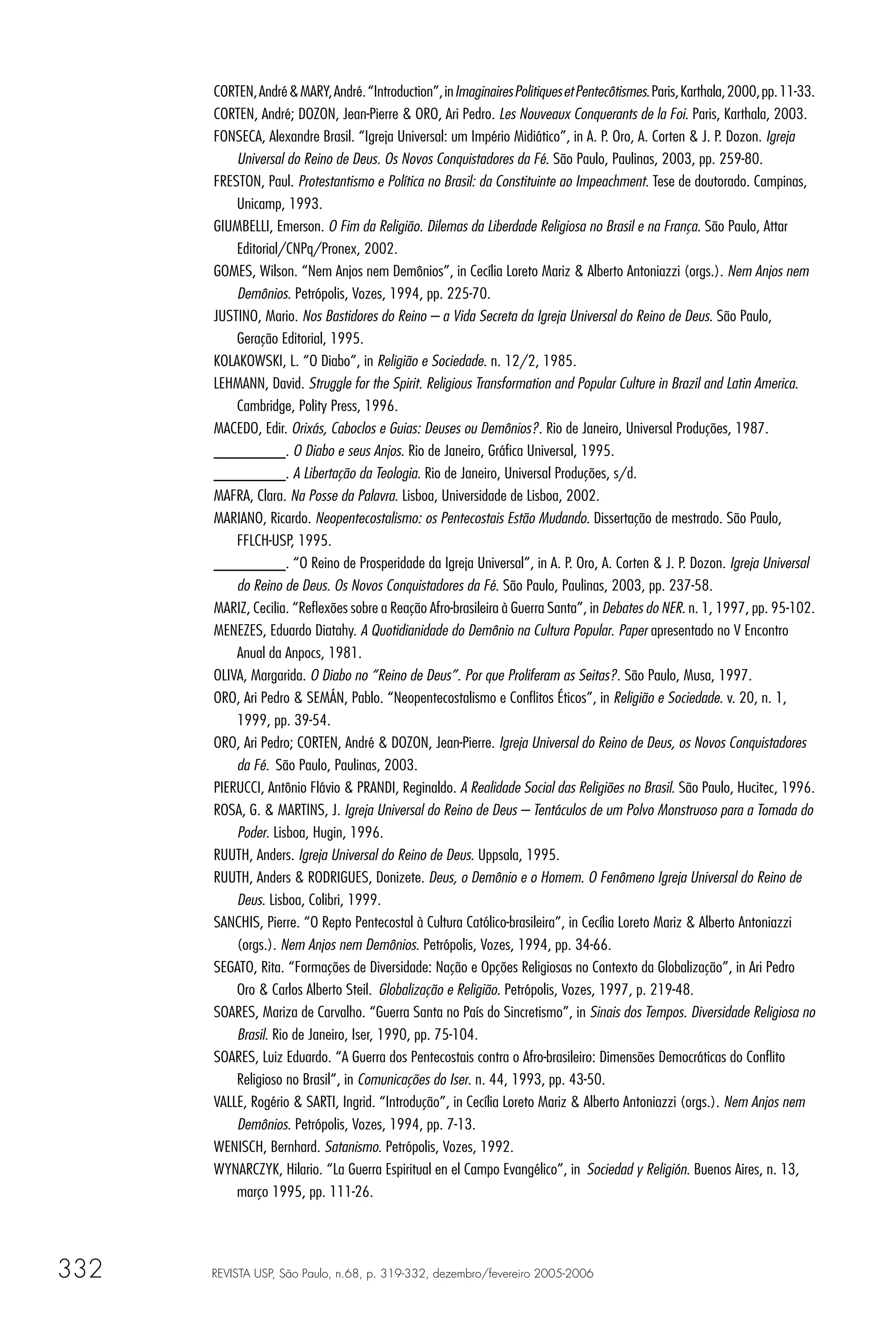 CORTEN, André & MARY, André. “Introduction”, in Imaginaires Politiques et Pentecôtismes. Paris, Karthala, 2000, pp. 11-33.
      CORTEN, André; DOZON, Jean-Pierre & ORO, Ari Pedro. Les Nouveaux Conquerants de la Foi. Paris, Karthala, 2003.
      FONSECA, Alexandre Brasil. “Igreja Universal: um Império Midiático”, in A. P. Oro, A. Corten & J. P. Dozon. Igreja
          Universal do Reino de Deus. Os Novos Conquistadores da Fé. São Paulo, Paulinas, 2003, pp. 259-80.
      FRESTON, Paul. Protestantismo e Política no Brasil: da Constituinte ao Impeachment. Tese de doutorado. Campinas,
          Unicamp, 1993.
      GIUMBELLI, Emerson. O Fim da Religião. Dilemas da Liberdade Religiosa no Brasil e na França. São Paulo, Attar
          Editorial/CNPq/Pronex, 2002.
      GOMES, Wilson. “Nem Anjos nem Demônios”, in Cecília Loreto Mariz & Alberto Antoniazzi (orgs.). Nem Anjos nem
          Demônios. Petrópolis, Vozes, 1994, pp. 225-70.
      JUSTINO, Mario. Nos Bastidores do Reino – a Vida Secreta da Igreja Universal do Reino de Deus. São Paulo,
          Geração Editorial, 1995.
      KOLAKOWSKI, L. “O Diabo”, in Religião e Sociedade. n. 12/2, 1985.
      LEHMANN, David. Struggle for the Spirit. Religious Transformation and Popular Culture in Brazil and Latin America.
          Cambridge, Polity Press, 1996.
      MACEDO, Edir. Orixás, Caboclos e Guias: Deuses ou Demônios?. Rio de Janeiro, Universal Produções, 1987.
      ________. O Diabo e seus Anjos. Rio de Janeiro, Gráﬁca Universal, 1995.
      ________. A Libertação da Teologia. Rio de Janeiro, Universal Produções, s/d.
      MAFRA, Clara. Na Posse da Palavra. Lisboa, Universidade de Lisboa, 2002.
      MARIANO, Ricardo. Neopentecostalismo: os Pentecostais Estão Mudando. Dissertação de mestrado. São Paulo,
          FFLCH-USP, 1995.
      ________. “O Reino de Prosperidade da Igreja Universal”, in A. P. Oro, A. Corten & J. P. Dozon. Igreja Universal
          do Reino de Deus. Os Novos Conquistadores da Fé. São Paulo, Paulinas, 2003, pp. 237-58.
      MARIZ, Cecilia. “Reﬂexões sobre a Reação Afro-brasileira à Guerra Santa”, in Debates do NER. n. 1, 1997, pp. 95-102.
      MENEZES, Eduardo Diatahy. A Quotidianidade do Demônio na Cultura Popular. Paper apresentado no V Encontro
          Anual da Anpocs, 1981.
      OLIVA, Margarida. O Diabo no “Reino de Deus”. Por que Proliferam as Seitas?. São Paulo, Musa, 1997.
      ORO, Ari Pedro & SEMÁN, Pablo. “Neopentecostalismo e Conﬂitos Éticos”, in Religião e Sociedade. v. 20, n. 1,
          1999, pp. 39-54.
      ORO, Ari Pedro; CORTEN, André & DOZON, Jean-Pierre. Igreja Universal do Reino de Deus, os Novos Conquistadores
          da Fé. São Paulo, Paulinas, 2003.
      PIERUCCI, Antônio Flávio & PRANDI, Reginaldo. A Realidade Social das Religiões no Brasil. São Paulo, Hucitec, 1996.
      ROSA, G. & MARTINS, J. Igreja Universal do Reino de Deus – Tentáculos de um Polvo Monstruoso para a Tomada do
          Poder. Lisboa, Hugin, 1996.
      RUUTH, Anders. Igreja Universal do Reino de Deus. Uppsala, 1995.
      RUUTH, Anders & RODRIGUES, Donizete. Deus, o Demônio e o Homem. O Fenômeno Igreja Universal do Reino de
          Deus. Lisboa, Colibri, 1999.
      SANCHIS, Pierre. “O Repto Pentecostal à Cultura Católico-brasileira”, in Cecília Loreto Mariz & Alberto Antoniazzi
          (orgs.). Nem Anjos nem Demônios. Petrópolis, Vozes, 1994, pp. 34-66.
      SEGATO, Rita. “Formações de Diversidade: Nação e Opções Religiosas no Contexto da Globalização”, in Ari Pedro
          Oro & Carlos Alberto Steil. Globalização e Religião. Petrópolis, Vozes, 1997, p. 219-48.
      SOARES, Mariza de Carvalho. “Guerra Santa no País do Sincretismo”, in Sinais dos Tempos. Diversidade Religiosa no
          Brasil. Rio de Janeiro, Iser, 1990, pp. 75-104.
      SOARES, Luiz Eduardo. “A Guerra dos Pentecostais contra o Afro-brasileiro: Dimensões Democráticas do Conﬂito
          Religioso no Brasil”, in Comunicações do Iser. n. 44, 1993, pp. 43-50.
      VALLE, Rogério & SARTI, Ingrid. “Introdução”, in Cecília Loreto Mariz & Alberto Antoniazzi (orgs.). Nem Anjos nem
          Demônios. Petrópolis, Vozes, 1994, pp. 7-13.
      WENISCH, Bernhard. Satanismo. Petrópolis, Vozes, 1992.
      WYNARCZYK, Hilario. “La Guerra Espiritual en el Campo Evangélico”, in Sociedad y Religión. Buenos Aires, n. 13,
          março 1995, pp. 111-26.




332   REVISTA USP, São Paulo, n.68, p. 319-332, dezembro/fevereiro 2005-2006
 