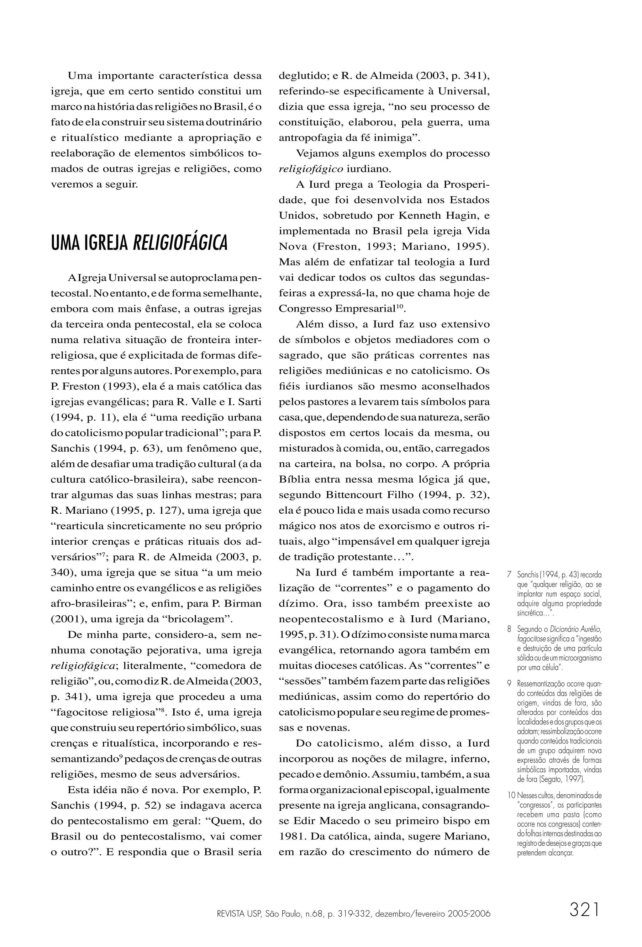 Uma importante característica dessa            deglutido; e R. de Almeida (2003, p. 341),
igreja, que em certo sentido constitui um          referindo-se especiﬁcamente à Universal,
marco na história das religiões no Brasil, é o     dizia que essa igreja, “no seu processo de
fato de ela construir seu sistema doutrinário      constituição, elaborou, pela guerra, uma
e ritualístico mediante a apropriação e            antropofagia da fé inimiga”.
reelaboração de elementos simbólicos to-               Vejamos alguns exemplos do processo
mados de outras igrejas e religiões, como          religiofágico iurdiano.
veremos a seguir.                                      A Iurd prega a Teologia da Prosperi-
                                                   dade, que foi desenvolvida nos Estados
                                                   Unidos, sobretudo por Kenneth Hagin, e
                                                   implementada no Brasil pela igreja Vida
UMA IGREJA RELIGIOFÁGICA                           Nova (Freston, 1993; Mariano, 1995).
                                                   Mas além de enfatizar tal teologia a Iurd
    A Igreja Universal se autoproclama pen-        vai dedicar todos os cultos das segundas-
tecostal. No entanto, e de forma semelhante,       feiras a expressá-la, no que chama hoje de
embora com mais ênfase, a outras igrejas           Congresso Empresarial10.
da terceira onda pentecostal, ela se coloca            Além disso, a Iurd faz uso extensivo
numa relativa situação de fronteira inter-         de símbolos e objetos mediadores com o
religiosa, que é explicitada de formas dife-       sagrado, que são práticas correntes nas
rentes por alguns autores. Por exemplo, para       religiões mediúnicas e no catolicismo. Os
P. Freston (1993), ela é a mais católica das       ﬁéis iurdianos são mesmo aconselhados
igrejas evangélicas; para R. Valle e I. Sarti      pelos pastores a levarem tais símbolos para
(1994, p. 11), ela é “uma reedição urbana          casa, que, dependendo de sua natureza, serão
do catolicismo popular tradicional”; para P.       dispostos em certos locais da mesma, ou
Sanchis (1994, p. 63), um fenômeno que,            misturados à comida, ou, então, carregados
além de desaﬁar uma tradição cultural (a da        na carteira, na bolsa, no corpo. A própria
cultura católico-brasileira), sabe reencon-        Bíblia entra nessa mesma lógica já que,
trar algumas das suas linhas mestras; para         segundo Bittencourt Filho (1994, p. 32),
R. Mariano (1995, p. 127), uma igreja que          ela é pouco lida e mais usada como recurso
“rearticula sincreticamente no seu próprio         mágico nos atos de exorcismo e outros ri-
interior crenças e práticas rituais dos ad-        tuais, algo “impensável em qualquer igreja
versários”7; para R. de Almeida (2003, p.          de tradição protestante…”.
340), uma igreja que se situa “a um meio               Na Iurd é também importante a rea-                    7 Sanchis (1994, p. 43) recorda
caminho entre os evangélicos e as religiões        lização de “correntes” e o pagamento do                     que “qualquer religião, ao se
                                                                                                               implantar num espaço social,
afro-brasileiras”; e, enﬁm, para P. Birman         dízimo. Ora, isso também preexiste ao                       adquire alguma propriedade
                                                                                                               sincrética…”.
(2001), uma igreja da “bricolagem”.                neopentecostalismo e à Iurd (Mariano,
                                                                                                             8 Segundo o Dicionário Aurélio,
    De minha parte, considero-a, sem ne-           1995, p. 31). O dízimo consiste numa marca                  fagocitose signiﬁca a “ingestão
nhuma conotação pejorativa, uma igreja             evangélica, retornando agora também em                      e destruição de uma partícula
                                                                                                               sólida ou de um microorganismo
religiofágica; literalmente, “comedora de          muitas dioceses católicas. As “correntes” e                 por uma célula”.
religião”, ou, como diz R. de Almeida (2003,       “sessões” também fazem parte das religiões                9 Ressemantização ocorre quan-
p. 341), uma igreja que procedeu a uma             mediúnicas, assim como do repertório do                     do conteúdos das religiões de
                                                                                                               origem, vindas de fora, são
“fagocitose religiosa”8. Isto é, uma igreja        catolicismo popular e seu regime de promes-                 alterados por conteúdos das
                                                                                                               localidades e dos grupos que os
que construiu seu repertório simbólico, suas       sas e novenas.                                              adotam; ressimbolização ocorre
crenças e ritualística, incorporando e res-            Do catolicismo, além disso, a Iurd                      quando conteúdos tradicionais
                                                                                                               de um grupo adquirem nova
semantizando9 pedaços de crenças de outras         incorporou as noções de milagre, inferno,                   expressão através de formas
                                                                                                               simbólicas importadas, vindas
religiões, mesmo de seus adversários.              pecado e demônio. Assumiu, também, a sua                    de fora (Segato, 1997).
    Esta idéia não é nova. Por exemplo, P.         forma organizacional episcopal, igualmente                10 Nesses cultos, denominados de
Sanchis (1994, p. 52) se indagava acerca           presente na igreja anglicana, consagrando-                   “congressos”, os participantes
                                                                                                                recebem uma pasta (como
do pentecostalismo em geral: “Quem, do             se Edir Macedo o seu primeiro bispo em                       ocorre nos congressos) conten-
Brasil ou do pentecostalismo, vai comer            1981. Da católica, ainda, sugere Mariano,                    do folhas internas destinadas ao
                                                                                                                registro de desejos e graças que
o outro?”. E respondia que o Brasil seria          em razão do crescimento do número de                         pretendem alcançar.




                                    REVISTA USP, São Paulo, n.68, p. 319-332, dezembro/fevereiro 2005-2006                         321
 