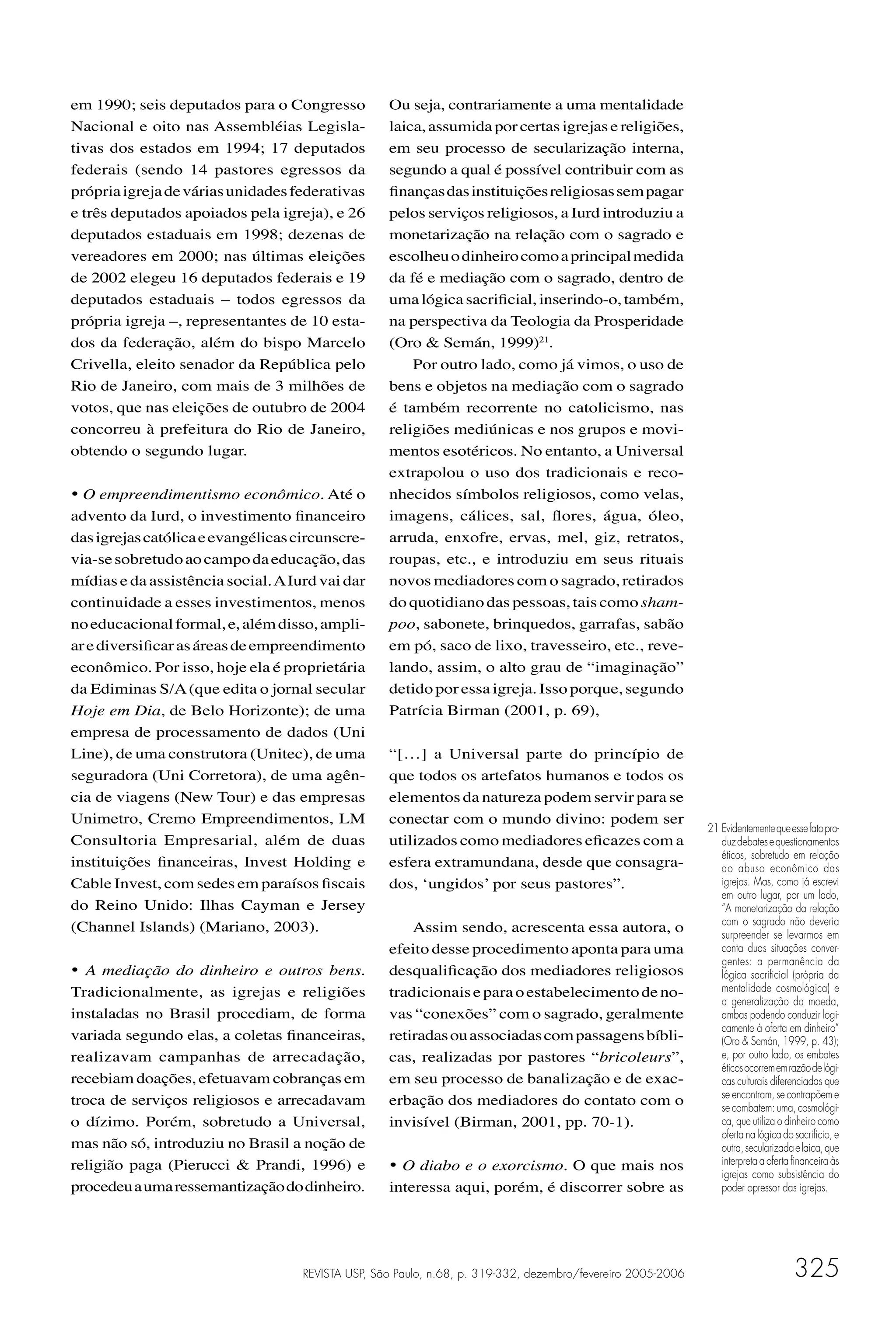 em 1990; seis deputados para o Congresso           Ou seja, contrariamente a uma mentalidade
Nacional e oito nas Assembléias Legisla-           laica, assumida por certas igrejas e religiões,
tivas dos estados em 1994; 17 deputados            em seu processo de secularização interna,
federais (sendo 14 pastores egressos da            segundo a qual é possível contribuir com as
própria igreja de várias unidades federativas      ﬁnanças das instituições religiosas sem pagar
e três deputados apoiados pela igreja), e 26       pelos serviços religiosos, a Iurd introduziu a
deputados estaduais em 1998; dezenas de            monetarização na relação com o sagrado e
vereadores em 2000; nas últimas eleições           escolheu o dinheiro como a principal medida
de 2002 elegeu 16 deputados federais e 19          da fé e mediação com o sagrado, dentro de
deputados estaduais – todos egressos da            uma lógica sacriﬁcial, inserindo-o, também,
própria igreja –, representantes de 10 esta-       na perspectiva da Teologia da Prosperidade
dos da federação, além do bispo Marcelo            (Oro & Semán, 1999)21.
Crivella, eleito senador da República pelo             Por outro lado, como já vimos, o uso de
Rio de Janeiro, com mais de 3 milhões de           bens e objetos na mediação com o sagrado
votos, que nas eleições de outubro de 2004         é também recorrente no catolicismo, nas
concorreu à prefeitura do Rio de Janeiro,          religiões mediúnicas e nos grupos e movi-
obtendo o segundo lugar.                           mentos esotéricos. No entanto, a Universal
                                                   extrapolou o uso dos tradicionais e reco-
• O empreendimentismo econômico. Até o             nhecidos símbolos religiosos, como velas,
advento da Iurd, o investimento ﬁnanceiro          imagens, cálices, sal, ﬂores, água, óleo,
das igrejas católica e evangélicas circunscre-     arruda, enxofre, ervas, mel, giz, retratos,
via-se sobretudo ao campo da educação, das         roupas, etc., e introduziu em seus rituais
mídias e da assistência social. A Iurd vai dar     novos mediadores com o sagrado, retirados
continuidade a esses investimentos, menos          do quotidiano das pessoas, tais como sham-
no educacional formal, e, além disso, ampli-       poo, sabonete, brinquedos, garrafas, sabão
ar e diversiﬁcar as áreas de empreendimento        em pó, saco de lixo, travesseiro, etc., reve-
econômico. Por isso, hoje ela é proprietária       lando, assim, o alto grau de “imaginação”
da Ediminas S/A (que edita o jornal secular        detido por essa igreja. Isso porque, segundo
Hoje em Dia, de Belo Horizonte); de uma            Patrícia Birman (2001, p. 69),
empresa de processamento de dados (Uni
Line), de uma construtora (Unitec), de uma         “[…] a Universal parte do princípio de
seguradora (Uni Corretora), de uma agên-           que todos os artefatos humanos e todos os
cia de viagens (New Tour) e das empresas           elementos da natureza podem servir para se
Unimetro, Cremo Empreendimentos, LM                conectar com o mundo divino: podem ser
                                                                                                             21 Evidentemente que esse fato pro-
Consultoria Empresarial, além de duas              utilizados como mediadores eﬁcazes com a                     duz debates e questionamentos
                                                                                                                éticos, sobretudo em relação
instituições ﬁnanceiras, Invest Holding e          esfera extramundana, desde que consagra-                     ao abuso econômico das
Cable Invest, com sedes em paraísos ﬁscais         dos, ‘ungidos’ por seus pastores”.                           igrejas. Mas, como já escrevi
                                                                                                                em outro lugar, por um lado,
do Reino Unido: Ilhas Cayman e Jersey                                                                           “A monetarização da relação
(Channel Islands) (Mariano, 2003).                     Assim sendo, acrescenta essa autora, o                   com o sagrado não deveria
                                                                                                                surpreender se levarmos em
                                                   efeito desse procedimento aponta para uma                    conta duas situações conver-
                                                                                                                gentes: a permanência da
• A mediação do dinheiro e outros bens.            desqualiﬁcação dos mediadores religiosos                     lógica sacriﬁcial (própria da
Tradicionalmente, as igrejas e religiões           tradicionais e para o estabelecimento de no-                 mentalidade cosmológica) e
                                                                                                                a generalização da moeda,
instaladas no Brasil procediam, de forma           vas “conexões” com o sagrado, geralmente                     ambas podendo conduzir logi-
                                                                                                                camente à oferta em dinheiro”
variada segundo elas, a coletas ﬁnanceiras,        retiradas ou associadas com passagens bíbli-                 (Oro & Semán, 1999, p. 43);
realizavam campanhas de arrecadação,               cas, realizadas por pastores “bricoleurs”,                   e, por outro lado, os embates
                                                                                                                éticos ocorrem em razão de lógi-
recebiam doações, efetuavam cobranças em           em seu processo de banalização e de exac-                    cas culturais diferenciadas que
troca de serviços religiosos e arrecadavam         erbação dos mediadores do contato com o                      se encontram, se contrapõem e
                                                                                                                se combatem: uma, cosmológi-
o dízimo. Porém, sobretudo a Universal,            invisível (Birman, 2001, pp. 70-1).                          ca, que utiliza o dinheiro como
                                                                                                                oferta na lógica do sacrifício, e
mas não só, introduziu no Brasil a noção de                                                                     outra, secularizada e laica, que
religião paga (Pierucci & Prandi, 1996) e          • O diabo e o exorcismo. O que mais nos                      interpreta a oferta ﬁnanceira às
                                                                                                                igrejas como subsistência do
procedeu a uma ressemantização do dinheiro.        interessa aqui, porém, é discorrer sobre as                  poder opressor das igrejas.




                                    REVISTA USP, São Paulo, n.68, p. 319-332, dezembro/fevereiro 2005-2006                          325
 