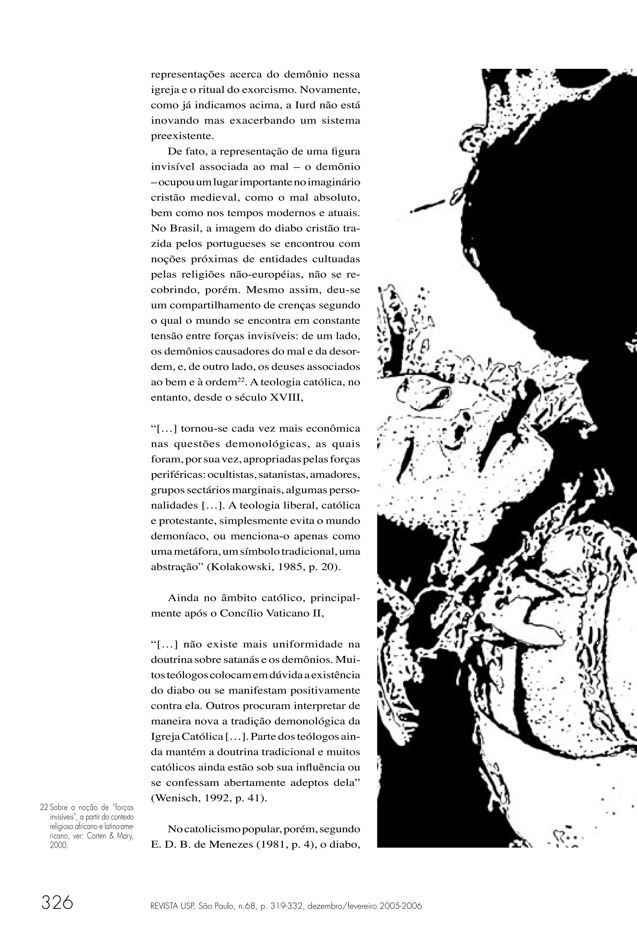 representações acerca do demônio nessa
                                       igreja e o ritual do exorcismo. Novamente,
                                       como já indicamos acima, a Iurd não está
                                       inovando mas exacerbando um sistema
                                       preexistente.
                                           De fato, a representação de uma ﬁgura
                                       invisível associada ao mal – o demônio
                                       – ocupou um lugar importante no imaginário
                                       cristão medieval, como o mal absoluto,
                                       bem como nos tempos modernos e atuais.
                                       No Brasil, a imagem do diabo cristão tra-
                                       zida pelos portugueses se encontrou com
                                       noções próximas de entidades cultuadas
                                       pelas religiões não-européias, não se re-
                                       cobrindo, porém. Mesmo assim, deu-se
                                       um compartilhamento de crenças segundo
                                       o qual o mundo se encontra em constante
                                       tensão entre forças invisíveis: de um lado,
                                       os demônios causadores do mal e da desor-
                                       dem, e, de outro lado, os deuses associados
                                       ao bem e à ordem22. A teologia católica, no
                                       entanto, desde o século XVIII,

                                       “[…] tornou-se cada vez mais econômica
                                       nas questões demonológicas, as quais
                                       foram, por sua vez, apropriadas pelas forças
                                       periféricas: ocultistas, satanistas, amadores,
                                       grupos sectários marginais, algumas perso-
                                       nalidades […]. A teologia liberal, católica
                                       e protestante, simplesmente evita o mundo
                                       demoníaco, ou menciona-o apenas como
                                       uma metáfora, um símbolo tradicional, uma
                                       abstração” (Kolakowski, 1985, p. 20).

                                         Ainda no âmbito católico, principal-
                                       mente após o Concílio Vaticano II,

                                       “[…] não existe mais uniformidade na
                                       doutrina sobre satanás e os demônios. Mui-
                                       tos teólogos colocam em dúvida a existência
                                       do diabo ou se manifestam positivamente
                                       contra ela. Outros procuram interpretar de
                                       maneira nova a tradição demonológica da
                                       Igreja Católica […]. Parte dos teólogos ain-
                                       da mantém a doutrina tradicional e muitos
                                       católicos ainda estão sob sua inﬂuência ou
                                       se confessam abertamente adeptos dela”
                                       (Wenisch, 1992, p. 41).
22 Sobre a noção de “forças
   invisíveis”, a partir do contexto
   religioso africano e latino-ame-       No catolicismo popular, porém, segundo
   ricano, ver: Corten & Mary,
   2000.                               E. D. B. de Menezes (1981, p. 4), o diabo,




326                                    REVISTA USP, São Paulo, n.68, p. 319-332, dezembro/fevereiro 2005-2006
 
