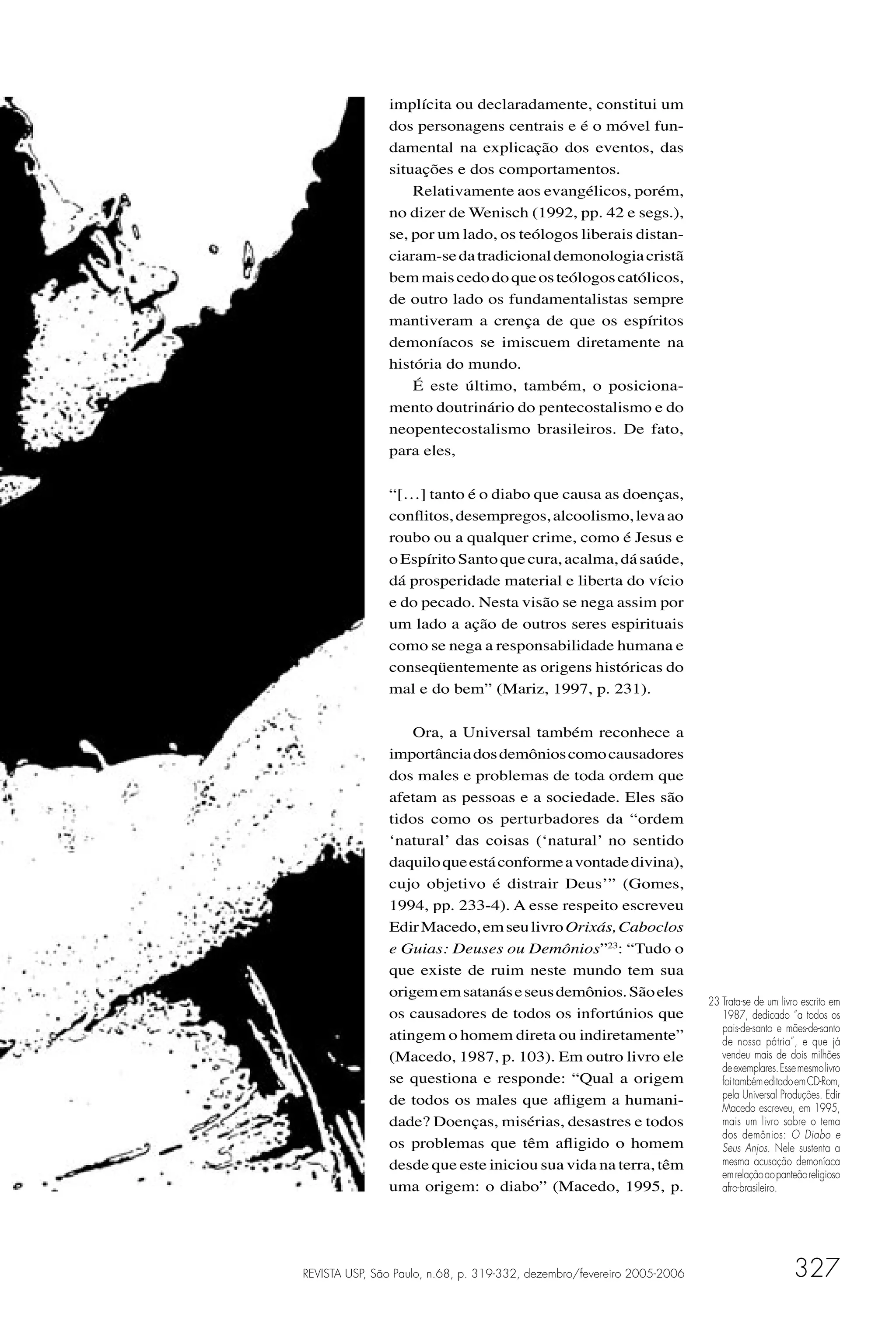 implícita ou declaradamente, constitui um
               dos personagens centrais e é o móvel fun-
               damental na explicação dos eventos, das
               situações e dos comportamentos.
                   Relativamente aos evangélicos, porém,
               no dizer de Wenisch (1992, pp. 42 e segs.),
               se, por um lado, os teólogos liberais distan-
               ciaram-se da tradicional demonologia cristã
               bem mais cedo do que os teólogos católicos,
               de outro lado os fundamentalistas sempre
               mantiveram a crença de que os espíritos
               demoníacos se imiscuem diretamente na
               história do mundo.
                   É este último, também, o posiciona-
               mento doutrinário do pentecostalismo e do
               neopentecostalismo brasileiros. De fato,
               para eles,

               “[…] tanto é o diabo que causa as doenças,
               conﬂitos, desempregos, alcoolismo, leva ao
               roubo ou a qualquer crime, como é Jesus e
               o Espírito Santo que cura, acalma, dá saúde,
               dá prosperidade material e liberta do vício
               e do pecado. Nesta visão se nega assim por
               um lado a ação de outros seres espirituais
               como se nega a responsabilidade humana e
               conseqüentemente as origens históricas do
               mal e do bem” (Mariz, 1997, p. 231).

                   Ora, a Universal também reconhece a
               importância dos demônios como causadores
               dos males e problemas de toda ordem que
               afetam as pessoas e a sociedade. Eles são
               tidos como os perturbadores da “ordem
               ‘natural’ das coisas (‘natural’ no sentido
               daquilo que está conforme a vontade divina),
               cujo objetivo é distrair Deus’” (Gomes,
               1994, pp. 233-4). A esse respeito escreveu
               Edir Macedo, em seu livro Orixás, Caboclos
               e Guias: Deuses ou Demônios”23: “Tudo o
               que existe de ruim neste mundo tem sua
               origem em satanás e seus demônios. São eles
                                                                         23 Trata-se de um livro escrito em
               os causadores de todos os infortúnios que                    1987, dedicado “a todos os
                                                                            pais-de-santo e mães-de-santo
               atingem o homem direta ou indiretamente”                     de nossa pátria”, e que já
               (Macedo, 1987, p. 103). Em outro livro ele                   vendeu mais de dois milhões
                                                                            de exemplares. Esse mesmo livro
               se questiona e responde: “Qual a origem                      foi também editado em CD-Rom,
               de todos os males que aﬂigem a humani-                       pela Universal Produções. Edir
                                                                            Macedo escreveu, em 1995,
               dade? Doenças, misérias, desastres e todos                   mais um livro sobre o tema
                                                                            dos demônios: O Diabo e
               os problemas que têm aﬂigido o homem                         Seus Anjos. Nele sustenta a
               desde que este iniciou sua vida na terra, têm                mesma acusação demoníaca
                                                                            em relação ao panteão religioso
               uma origem: o diabo” (Macedo, 1995, p.                       afro-brasileiro.




REVISTA USP, São Paulo, n.68, p. 319-332, dezembro/fevereiro 2005-2006                        327
 