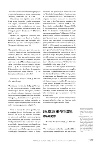 Universal: “temos de sair da mera pregação       mediante um processo de entrevista com
pentecostal, que está na moda, para a prega-     os “demônios”, que obedece, basicamente,
ção plena” (Macedo, 1987, p. 131).               a “três perguntas-chave, que revelam a
   Na prática isso signiﬁca que a Iurd,          origem, os males causados e a maneira
desde a sua fundação, conduz um ataque           pela qual o demônio entrou no corpo do
sem trégua, contumaz, radical, contra            endemoninhado” (Almeida, 2003, p. 326).
as religiões afro-brasileiras, a tal ponto       Esse ritual, reconhece Edir Macedo (1995,
que esse combate “tornou-se um de seus           p. 36), constitui o “lugar central no culto”.
principais pilares doutrinários” (Mariano,       Nele, “os demônios são humilhados e até
1995, p. 103).                                   mesmo achincalhados” (Macedo, 1987, p.
   De fato, os vilipêndios contra os afro-       134). É Deus, continua o fundador da Iurd,
brasileiros aparecem desde a fundação            que “permite que os demônios se mani-
da igreja. Menciono, por exemplo, essa           festem para que sejam envergonhados e,
declaração que ouvi num templo em Porto          principalmente, desmascarados” (Macedo,
Alegre, no início dos anos 80:                   1987, p. 136). A ridicularização ocorre de
                                                 várias formas. A mais usual é o ordenamento
“Tu, espírito imundo, que foi pago no            para que a “entidade” se ajoelhe diante do
cemitério, na cachoeira. Isto é obra de ma-      pastor. Outra é que ela “bata cabeça” para o
cumbaria, feitiçaria. Omolu está aqui de         pastor, ou bispo. Mas pode, também, quem
joelho […]. Você que vai consultar Maria         preside o ritual convocar toda a assembléia
Mulambo, olha ela aqui de joelhos na Igreja      para repetir com ele um refrão comum nos
Universal […]. A Macumba é uma porcaria          jogos infantis, como este: “O Exu Caveira
e nós vamos lutar contra esta porcaria até       é um bobão, olha a cara dele”.
o ﬁm […]. Na Macumba tem uma legião                  Embora manifestações demoníacas
de demônios; estes demônios da macumba           ocorram quase que diariamente nos templos
só querem roubar, matar, destruir […]. Ele       iurdianos, é especialmente nas terças-feiras,
é um exu em forma de caboclo”.                   nas Sessões Espirituais de Descarrego, e nas
                                                 sextas-feiras, nas Reuniões, ou correntes,
   Ronaldo de Almeida (1996, p. 55) tam-         de Libertação, que os rituais de exorcismo
bém recorda que                                  são fartamente reproduzidos. Nesses casos,
                                                 como lembra Ronaldo de Almeida (2003,
“A primeira publicação da Igreja Univer-         p. 332), a libertação acaba assumindo na
sal foi a revista Plenitude, criada pouco        Iurd estruturalmente o papel de um con-
tempo depois da sua fundação e, desde o          trafeitiço diante do feitiço das religiões
seu primeiro número, o ataque à Umbanda          afro-brasileiras, que ela reconhece e aceita
e ao Candomblé imperaram como matérias           a veracidade.
principais. A Folha Universal, que substi-           Nessas situações, porém, como veremos
tuiu posteriormente a revista, traz todas as     a seguir, a Iurd revela a sua face que mais
semanas diversas reportagens a respeito dos      nos interessa explorar neste texto.
males causados por estas religiões”.
                                                                                                              demonização das religiões afro-
    Com o passar dos anos, porém, tais                                                                        brasileiras como também pela

acusações diretas diminuíram na mídia            UMA IGREJA NEOPENTECOSTAL                                    própria ênfase no demônio,
                                                                                                              que deixa Jesus em segundo
iurdiana em razão de pressões exercidas                                                                       plano.

por setores da sociedade contra essa igreja,     MACUMBEIRA                                                28 Segundo R. Mariano (1995,
                                                                                                              pp. 103-4), a Iurd não é a única
mas continuam nos templos, mediante o                                                                         igreja evangélica implicada
ritual performático do exorcismo, em que            Ricardo Mariano (1995, p. 117) in-                        na “guerra santa”. Além dela,
                                                                                                              pode-se citar a Igreja Internacio-
as entidades das religiões afro-brasileiras      daga:                                                        nal da Graça de Deus, Igreja
                                                                                                              do Espírito Santo (dissidência
são invocadas a “se manifestarem” para,                                                                       da Iurd no Nordeste), Cristo
então, serem humilhadas e, posteriormente,       “Ao combater a umbanda, o candomblé, o                       Vive, Comunidade Evangélica,
                                                                                                              Casa da Bênção e Igreja Deus
exorcizadas. Isso ocorre, como já disse,         espiritismo e o catolicismo até que ponto                    é Amor.




                                  REVISTA USP, São Paulo, n.68, p. 319-332, dezembro/fevereiro 2005-2006                          329
 