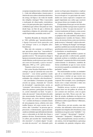 as igrejas neopentecostais, sobretudo a Iurd              pastor ou bispo para interpretar e explicar
                                    […] não são inﬂuenciadas e trazem para o                  os seus comportamentos e termos usados.
                                    interior de seus cultos e doutrinas elementos             Isso revela que os “ex-pais/mães-de-santo”
                                    da crença, da lógica e da visão de mundo                  detêm um status especial e cumprem um
                                    das religiões inimigas? Não é necessária                  papel importante nos cultos que ocorrem
                                    a realização de observações sistemáticas                  nas terças-feiras nos templos da Iurd.
                                    anos a ﬁo para perceber que é signiﬁcativa                    É importante frisar que em tais Sessões
                                    a inﬂuência que sofrem. Isto pode ser visto,              Espirituais de Descarrego tanto os pastores
                                    desde logo, no fato de que a eﬁcácia da                   quanto os ditos “ex-pais-de-encosto” se
                                    experiência religiosa do adversário acaba                 vestem totalmente de branco, como ocorre
                                    sendo legitimada, assumida como real”.                    nos rituais da umbanda. Algumas vezes
                                                                                              os próprios ﬁéis são também solicitados a
                                        Também Ronaldo de Almeida (2003,                      comparecerem vestidos de branco. Além
                                    p. 340) sublinha que “paradoxalmente,                     disso, da mesma forma como nos terreiros
                                    a Igreja Universal ficou parecida com                     pode ocorrer a “chamada” coletiva das enti-
                                    sua inimiga” (isto é, as religiões afro-                  dades, na “balança do Xangô” (no batuque
                                    brasileiras).                                             gaúcho), também nas sessões de descarrego
                                        Mas não são somente os iurdólogos                     geralmente ocorre a invocação coletiva para
                                    que percebem uma face “macumbeira”                        os demônios se manifestarem.
                                    na Iurd. O seu próprio fundador o admite                      Igualmente, pode também o pastor ou
                                    quando escreve: “Se uma pessoa chegar à                   bispo que preside o culto/sessão, quando
                                    Igreja no momento em que as pessoas estão                 pretende acelerar os trabalhos, proceder à
                                    sendo libertas, poderá pensar que estão em                “libertação” conjunta dos ﬁéis exorcizando
                                    um centro de macumba, e parece mesmo”                     coletivamente os demônios, também de
                                    (Macedo, 1987, p. 135 – grifos meus).                     forma semelhante ao que às vezes ocorre
                                        Vejamos como isso ocorre.                             nos terreiros quando as entidades são “des-
                                        Em certas Sessões Espirituais de Des-                 pachadas” juntas.
                                    carrego, os que já “pisaram nas casas dos                     Nas mencionadas sessões, as entidades
                                    encostos” – esse termo genérico sendo                     que ali se manifestam reproduzem uma
                                    hoje usado para se referir ao conjunto das                performance similar ao que ocorre nos
                                    entidades das religiões afro-brasileiras29                terreiros, em termos de comportamento
                                    – são convidados a formarem um grande                     corporal. Por exemplo, exus e pombagiras
                                    círculo na igreja, chamado de “círculo                    ﬁcam com o corpo retorcido e mãos nos
                                    da divindade”, reproduzindo, assim, as                    quadris em forma de garras.
                                    “correntes” dos terreiros. Em tais rituais,                   Também nessas sessões os pastores
                                    além dos pastores, participam ativamente                  podem fazer uso de galhos de arruda, de
                                    os, assim chamados na Iurd, “ex-pais e                    uso comum nos terreiros, com os quais
29 “Encosto”, “pai-de-encosto”,
   “ex-pai-de-encosto” são termos   mães-de-encosto”. Antes do início do culto                aspergem seus ﬁéis. Nesse caso são “ga-
   incorporados há pouco tempo
   na Iurd, juntamente com a
                                    das mencionadas Sessões Espirituais de                    lhos de arruda, molhados em bacias com
   implantação das “sessões de      Descarrego um certo número daqueles                       água benzida e sal, para que manifestem os
   descarrego”. “Encosto” é um
   termo utilizado no espiritismo   “ex”, vestidos de branco e sentados diante                demônios e deles sejam libertos” (Mariano,
   para se referir aos espíritos    de uma pequena mesa, coberta com uma                      1995, p. 126).
   obsessores de “desencarnados”
   que se recusam a abandonar       toalha branca, tal como ocorre nos ter-                       Além disso, em tais sessões, mas não
   este mundo. Para tanto, ne-
   cessita da energia dos vivos.    reiros, dão “consultas” às pessoas que os                 só nelas, são utilizados vários termos em-
   A umbanda também assume          procuram, evidentemente, agora demoni-                    pregados nas religiões afro-brasileiras, e nas
   essa concepção mas também
   acrescenta a concepção do        zando as entidades que defenderam durante                 mediúnicas em geral, como “trabalho”, “en-
   campo afro, segundo o qual o
   encosto é associado ao “egun”,
                                    anos e colocando-se do lado das forças e                  costo”, “carrego”, “descarrego”, “amarrar”,
   espírito de um morto que,        poderes divinos. Posteriormente, durante                  “amarrado”, “despacho”, “despachar”, etc.
   sentindo-se só, procura levar
   consigo outras pessoas. Tudo     os cultos, por ocasião das “manifestações                     Mas, principalmente, nessas sessões, e
   indica que a Iurd incorpora os   dos encostos”, é comum algum “ex-pai-                     em outras, é de tal importância a presença
   dois sentidos mencionados do
   termo “encosto”.                 ou-mãe-de-encosto” ser chamado pelo                       de entidades do panteão religioso afro-




330                                 REVISTA USP, São Paulo, n.68, p. 319-332, dezembro/fevereiro 2005-2006
 