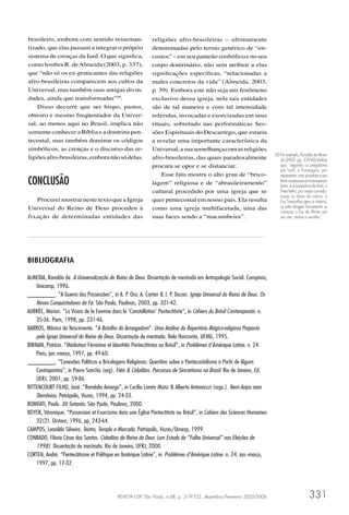 brasileiro, embora com sentido resseman-                    religiões afro-brasileiras – ultimamente
tizado, que elas passam a integrar o próprio                denominadas pelo termo genérico de “en-
sistema de crenças da Iurd. O que signiﬁca,                 costos” – em seu panteão simbólico e no seu
como lembra R. de Almeida (2003, p. 337),                   corpo doutrinário, não sem atribuir a elas
que “não só os ex-praticantes das religiões                 signiﬁcações especíﬁcas, “relacionadas a
afro-brasileiras comparecem aos cultos da                   males concretos da vida” (Almeida, 2003,
Universal, mas também suas antigas divin-                   p. 39). Embora este não seja um fenômeno
dades, ainda que transformadas”30.                          exclusivo dessa igreja, nela tais entidades
    Disso decorre que ser bispo, pastor,                    são de tal maneira e com tal intensidade
obreiro e mesmo freqüentador da Univer-                     referidas, invocadas e exorcizadas em seus
sal, ao menos aqui no Brasil, implica não                   rituais, sobretudo nas performáticas Ses-
somente conhecer a Bíblia e a doutrina pen-                 sões Espirituais do Descarrego, que estaria
tecostal, mas também dominar os códigos                     a revelar uma importante característica da
simbólicos, as crenças e o discurso das re-                 Universal, a sua semelhança com as religiões
                                                                                                                        30 Por exemplo, Ronaldo de Almei-
ligiões afro-brasileiras, embora não só delas.              afro-brasileiras, das quais paradoxalmente                     da (2003, pp. 339-40) lembra
                                                            procura se opor e se distanciar.                               que, “segundo os pregadores
                                                                                                                           (da Iurd), a Pombagira, por
                                                                Esse fato mostra o alto grau de “brico-                    representar uma prostituta e por
CONCLUSÃO                                                   lagem” religiosa e de “abrasileiramento”                       levar as pessoas ao homossexua-
                                                                                                                           lismo, é a causadora da Aids; o
                                                            cultural procedido por uma igreja que se                       Preto-Velho, por andar curvado,
                                                                                                                           causa as dores da coluna; o
   Procurei mostrar neste texto que a Igreja                quer pentecostal em nosso país. Ela resulta                    Exu Tranca-Rua gera a miséria;
Universal do Reino de Deus procedeu à                       como uma igreja multifacetada, uma das                         os erês atingem ﬁsicamente as
                                                                                                                           crianças; o Exu da Morte, por
fixação de determinadas entidades das                       suas faces sendo a “macumbeira”.                               sua vez, motiva o suicídio”.




BIBLIOGRAFIA

ALMEIDA, Ronaldo de. A Universalização do Reino de Deus. Dissertação de mestrado em Antropologia Social. Campinas,
    Unicamp, 1996.
________. “A Guerra das Possessões”, in A. P. Oro; A. Corten & J. P. Dozon. Igreja Universal do Reino de Deus. Os
    Novos Conquistadores da Fé. São Paulo, Paulinas, 2003, pp. 321-42.
AUBRÉE, Marion. “La Vision de la Femme dans la ‘Constellation’ Pentecôtiste”, in Cahiers du Brésil Contemporain. n.
    35-36. Paris, 1998, pp. 231-46.
BARROS, Mônica do Nascimento. “A Batalha do Armagedom”. Uma Análise do Repertório Mágico-religioso Proposto
    pela Igreja Universal do Reino de Deus. Dissertação de mestrado. Belo Horizonte, UFMG, 1995.
BIRMAN, Patrícia. “Médiation Féminine et Identités Pentecôtistes au Brésil”, in Problèmes d’Amérique Latine. n. 24.
    Paris, jan.-março, 1997, pp. 49-60.
________. “Conexões Políticas e Bricolagens Religiosas: Questões sobre o Pentecostalismo a Partir de Alguns
    Contrapontos”, in Pierre Sanchis (org). Fiéis & Cidadãos. Percursos de Sincretismo no Brasil. Rio de Janeiro, Ed.
    UERJ, 2001, pp. 59-86.
BITTENCOURT FILHO, José. “Remédio Amargo”, in Cecília Loreto Mariz & Alberto Antoniazzi (orgs.). Nem Anjos nem
    Demônios. Petrópolis, Vozes, 1994, pp. 24-33.
BOMFATI, Paulo. Xô Satanás. São Paulo, Paulinas, 2000.
BOYER, Véronique. “Possession et Exorcisme dans une Église Pentecôtiste au Brésil”, in Cahiers des Sciences Humaines.
    32(2). Orstom, 1996, pp. 243-64.
CAMPOS, Leonildo Silveira. Teatro, Templo e Mercado. Petrópolis, Vozes/Umesp, 1999.
CONRADO, Flávio César dos Santos. Cidadãos do Reino de Deus (um Estudo da “Folha Universal” nas Eleições de
    1998). Dissertação de mestrado. Rio de Janeiro, UFRJ, 2000.
CORTEN, André. “Pentecôtisme et Politique en Amérique Latine”, in Problèmes d’Amérique Latine. n. 24, jan.-março,
    1997, pp. 17-32.




                                            REVISTA USP, São Paulo, n.68, p. 319-332, dezembro/fevereiro 2005-2006                            331
 