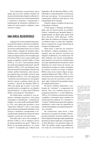 Uma importante característica dessa            deglutido; e R. de Almeida (2003, p. 341),
igreja, que em certo sentido constitui um          referindo-se especiﬁcamente à Universal,
marco na história das religiões no Brasil, é o     dizia que essa igreja, “no seu processo de
fato de ela construir seu sistema doutrinário      constituição, elaborou, pela guerra, uma
e ritualístico mediante a apropriação e            antropofagia da fé inimiga”.
reelaboração de elementos simbólicos to-               Vejamos alguns exemplos do processo
mados de outras igrejas e religiões, como          religiofágico iurdiano.
veremos a seguir.                                      A Iurd prega a Teologia da Prosperi-
                                                   dade, que foi desenvolvida nos Estados
                                                   Unidos, sobretudo por Kenneth Hagin, e
                                                   implementada no Brasil pela igreja Vida
UMA IGREJA RELIGIOFÁGICA                           Nova (Freston, 1993; Mariano, 1995).
                                                   Mas além de enfatizar tal teologia a Iurd
    A Igreja Universal se autoproclama pen-        vai dedicar todos os cultos das segundas-
tecostal. No entanto, e de forma semelhante,       feiras a expressá-la, no que chama hoje de
embora com mais ênfase, a outras igrejas           Congresso Empresarial10.
da terceira onda pentecostal, ela se coloca            Além disso, a Iurd faz uso extensivo
numa relativa situação de fronteira inter-         de símbolos e objetos mediadores com o
religiosa, que é explicitada de formas dife-       sagrado, que são práticas correntes nas
rentes por alguns autores. Por exemplo, para       religiões mediúnicas e no catolicismo. Os
P. Freston (1993), ela é a mais católica das       ﬁéis iurdianos são mesmo aconselhados
igrejas evangélicas; para R. Valle e I. Sarti      pelos pastores a levarem tais símbolos para
(1994, p. 11), ela é “uma reedição urbana          casa, que, dependendo de sua natureza, serão
do catolicismo popular tradicional”; para P.       dispostos em certos locais da mesma, ou
Sanchis (1994, p. 63), um fenômeno que,            misturados à comida, ou, então, carregados
além de desaﬁar uma tradição cultural (a da        na carteira, na bolsa, no corpo. A própria
cultura católico-brasileira), sabe reencon-        Bíblia entra nessa mesma lógica já que,
trar algumas das suas linhas mestras; para         segundo Bittencourt Filho (1994, p. 32),
R. Mariano (1995, p. 127), uma igreja que          ela é pouco lida e mais usada como recurso
“rearticula sincreticamente no seu próprio         mágico nos atos de exorcismo e outros ri-
interior crenças e práticas rituais dos ad-        tuais, algo “impensável em qualquer igreja
versários”7; para R. de Almeida (2003, p.          de tradição protestante…”.
340), uma igreja que se situa “a um meio               Na Iurd é também importante a rea-                    7 Sanchis (1994, p. 43) recorda
caminho entre os evangélicos e as religiões        lização de “correntes” e o pagamento do                     que “qualquer religião, ao se
                                                                                                               implantar num espaço social,
afro-brasileiras”; e, enﬁm, para P. Birman         dízimo. Ora, isso também preexiste ao                       adquire alguma propriedade
                                                                                                               sincrética…”.
(2001), uma igreja da “bricolagem”.                neopentecostalismo e à Iurd (Mariano,
                                                                                                             8 Segundo o Dicionário Aurélio,
    De minha parte, considero-a, sem ne-           1995, p. 31). O dízimo consiste numa marca                  fagocitose signiﬁca a “ingestão
nhuma conotação pejorativa, uma igreja             evangélica, retornando agora também em                      e destruição de uma partícula
                                                                                                               sólida ou de um microorganismo
religiofágica; literalmente, “comedora de          muitas dioceses católicas. As “correntes” e                 por uma célula”.
religião”, ou, como diz R. de Almeida (2003,       “sessões” também fazem parte das religiões                9 Ressemantização ocorre quan-
p. 341), uma igreja que procedeu a uma             mediúnicas, assim como do repertório do                     do conteúdos das religiões de
                                                                                                               origem, vindas de fora, são
“fagocitose religiosa”8. Isto é, uma igreja        catolicismo popular e seu regime de promes-                 alterados por conteúdos das
                                                                                                               localidades e dos grupos que os
que construiu seu repertório simbólico, suas       sas e novenas.                                              adotam; ressimbolização ocorre
crenças e ritualística, incorporando e res-            Do catolicismo, além disso, a Iurd                      quando conteúdos tradicionais
                                                                                                               de um grupo adquirem nova
semantizando9 pedaços de crenças de outras         incorporou as noções de milagre, inferno,                   expressão através de formas
                                                                                                               simbólicas importadas, vindas
religiões, mesmo de seus adversários.              pecado e demônio. Assumiu, também, a sua                    de fora (Segato, 1997).
    Esta idéia não é nova. Por exemplo, P.         forma organizacional episcopal, igualmente                10 Nesses cultos, denominados de
Sanchis (1994, p. 52) se indagava acerca           presente na igreja anglicana, consagrando-                   “congressos”, os participantes
                                                                                                                recebem uma pasta (como
do pentecostalismo em geral: “Quem, do             se Edir Macedo o seu primeiro bispo em                       ocorre nos congressos) conten-
Brasil ou do pentecostalismo, vai comer            1981. Da católica, ainda, sugere Mariano,                    do folhas internas destinadas ao
                                                                                                                registro de desejos e graças que
o outro?”. E respondia que o Brasil seria          em razão do crescimento do número de                         pretendem alcançar.




                                    REVISTA USP, São Paulo, n.68, p. 319-332, dezembro/fevereiro 2005-2006                         321
 