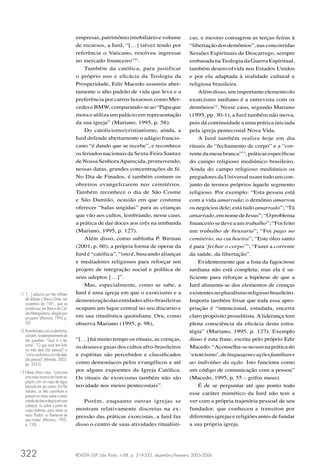 empresas, patrimônio imobiliário e volume                 cas, e mesmo consagrou as terças-feiras à
                                      de recursos, a Iurd, “[…] talvez tendo por                “libertação dos demônios”, nas concorridas
                                      referência o Vaticano, resolveu ingressar                 Sessões Espirituais de Descarrego, sempre
                                      no mercado ﬁnanceiro”11.                                  embasada na Teologia da Guerra Espiritual,
                                          Também da católica, para justificar                   também desenvolvida nos Estados Unidos
                                      o próprio uso e eﬁcácia da Teologia da                    e por ela adaptada à realidade cultural e
                                      Prosperidade, Edir Macedo assumiu aber-                   religiosa brasileira.
                                      tamente o alto padrão de vida que leva e a                    Além disso, um importante elemento do
                                      preferência por carros luxuosos como Mer-                 exorcismo iurdiano é a entrevista com os
                                      cedes e BMW, comparando-se ao “Papa que                   demônios12. Nesse caso, segundo Mariano
                                      mora e utiliza um palácio em representação                (1995, pp. 30-1), a Iurd também não inova,
                                      da sua igreja” (Mariano, 1995, p. 58).                    pois dá continuidade a uma prática iniciada
                                          Do catolicismo/cristianismo, ainda, a                 pela igreja pentecostal Nova Vida.
                                      Iurd defende abertamente o adágio francis-                    A Iurd também realiza hoje em dia
                                      cano “é dando que se recebe”, e reconhece                 rituais de “fechamento de corpo” e a “cor-
                                      os feriados nacionais da Sexta-Feira Santa e              rente da mesa branca”13, práticas especíﬁcas
                                      de Nossa Senhora Aparecida, promovendo,                   do campo religioso mediúnico brasileiro.
                                      nessas datas, grandes concentrações de fé.                Ainda do campo religioso mediúnico os
                                      No Dia de Finados, é também comum os                      pregadores da Universal usam todo um con-
                                      obreiros evangelizarem nos cemitérios.                    junto de termos próprios àquele segmento
                                      Também reconhece o dia de São Cosme                       religioso. Por exemplo: “Esta pessoa está
                                      e São Damião, ocasião em que costuma                      com a vida amarrada; o demônio amarrou
                                      oferecer “balas ungidas” para as crianças                 os negócios dele; está tudo amarrado”; “Tá
                                      que vão aos cultos, lembrando, nesse caso,                amarrado, em nome de Jesus”; “O problema
                                      a prática de dar doces aos erês na umbanda                ﬁnanceiro se deve a um trabalho”; “Foi feito
                                      (Mariano, 1995, p. 127).                                  um trabalho de bruxaria”; “Foi pago no
                                          Além disso, como sublinha P. Birman                   cemitério, na cachoeira”; “Este óleo santo
                                      (2001, p. 60), a própria forma de operar da               é para ‘fechar o corpo’”; “Fazer a corrente
                                      Iurd é “católica”, “isto é, buscando alianças             da saúde, da libertação”.
                                      e mediadores religiosos para reforçar um                      Evidentemente que a lista da fagocitose
                                      projeto de integração social e política de                iurdiana não está completa; mas ela é su-
                                      seus adeptos […]”.                                        ﬁciente para reforçar a hipótese de que a
                                          Mas, especialmente, como se sabe, a                   Iurd alimenta-se dos elementos de crenças
11 “[…] adquiriu por três milhões     Iurd é uma igreja em que o exorcismo e a                  existentes no pluralismo religioso brasileiro.
   de dólares o Banco Dime, em        demonização das entidades afro-brasileiras                Importa também frisar que toda essa apro-
   novembro de 1991, que se
   transformou em Banco de Cré-       ocupam um lugar central no seu discurso e                 priação é “intencional, estudada, encerra
   dito Metropolitano, dirigido por
   um pastor” (Mariano, 1995, p.      em sua ritualística quotidiana. Ora, como                 claro propósito proselitista. A liderança tem
   53).                               observa Mariano (1995, p. 98),                            plena consciência da eﬁcácia desta estra-
12 As entrevistas com os demônios                                                               tégia” (Mariano, 1995, p. 127). Exemplo
   constam, fundamentalmente de
   três questões: “Qual é o teu       “[…] há muito tempo os rituais, as crenças,               disso é esta frase, escrita pelo próprio Edir
   nome”, “O que você tem feito       os deuses e guias dos cultos afro-brasileiros             Macedo: “Aconselha-se no uso na prática do
   na vida dela [da pessoa]” e
   “como você entrou na vida dela     e espíritas são percebidos e classiﬁcados                 ‘exorcismo’, de linguagem e ações familiares
   [da pessoa]” (Almeida, 2003,
   pp. 323-5).                        como demoníacos pelos evangélicos e até                   ao indivíduo da ação. Isto funciona como
13 Nesse último caso, “coloca-se      por alguns expoentes da Igreja Católica.                  um código de comunicação com a pessoa”
   uma mesa branca em frente ao       Os rituais de exorcismo também não são                    (Macedo, 1995, p. 55 – grifos meus).
   púlpito com um copo de água
   benzida em seu centro. Em ﬁla      novidade nos meios pentecostais”.                             É de se perguntar até que ponto todo
   indiana, os ﬁéis caminham e
   passam as mãos sobre a mesa
                                                                                                esse caráter mimético da Iurd não tem a
   untada de óleo e depois em suas       Porém, enquanto outras igrejas se                      ver com a própria trajetória pessoal de seu
   cabeças, ou sobre a parte do
   corpo enferma, para retirar os     mostram relativamente discretas na ex-                    fundador, que conheceu e transitou por
   maus ‘ﬂuidos’ ou libertar-se de    pressão das práticas exorcistas, a Iurd faz               diferentes igrejas e religiões antes de fundar
   seus males” (Mariano, 1995,
   p. 126).                           disso o centro de suas atividades ritualísti-             a sua própria igreja.




322                                   REVISTA USP, São Paulo, n.68, p. 319-332, dezembro/fevereiro 2005-2006
 