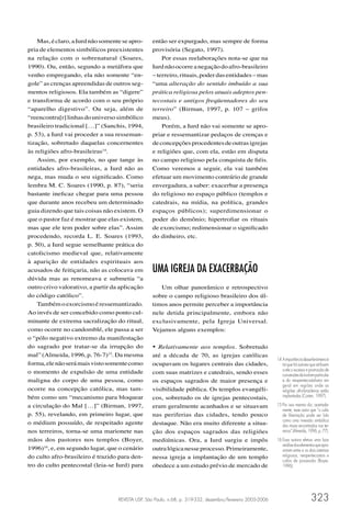 Mas, é claro, a Iurd não somente se apro-     então ser expurgado, mas sempre de forma
pria de elementos simbólicos preexistentes        provisória (Segato, 1997).
na relação com o sobrenatural (Soares,                Por essas reelaborações nota-se que na
1990). Ou, então, segundo a metáfora que          Iurd não ocorre a negação do afro-brasileiro
venho empregando, ela não somente “en-            – terreiro, rituais, poder das entidades – mas
gole” as crenças apreendidas de outros seg-       “uma alteração do sentido imbuído a sua
mentos religiosos. Ela também as “digere”         prática religiosa pelos atuais adeptos pen-
e transforma de acordo com o seu próprio          tecostais e antigos freqüentadores do seu
“aparelho digestivo”. Ou seja, além de            terreiro” (Birman, 1997, p. 107 – grifos
“reencontra[r] linhas do universo simbólico       meus).
brasileiro tradicional […]” (Sanchis, 1994,           Porém, a Iurd não vai somente se apro-
p. 53), a Iurd vai proceder a sua resseman-       priar e ressemantizar pedaços de crenças e
tização, sobretudo daquelas concernentes          de concepções procedentes de outras igrejas
às religiões afro-brasileiras14.                  e religiões que, com ela, estão em disputa
    Assim, por exemplo, no que tange às           no campo religioso pela conquista de ﬁéis.
entidades afro-brasileiras, a Iurd não as         Como veremos a seguir, ela vai também
nega, mas muda o seu signiﬁcado. Como             efetuar um movimento contrário de grande
lembra M. C. Soares (1990, p. 87), “seria         envergadura, a saber: exacerbar a presença
bastante ineﬁcaz chegar para uma pessoa           do religioso no espaço público (templos e
que durante anos recebeu um determinado           catedrais, na mídia, na política, grandes
guia dizendo que tais coisas não existem. O       espaços públicos); superdimensionar o
que o pastor faz é mostrar que elas existem,      poder do demônio; hipertroﬁar os rituais
mas que ele tem poder sobre elas”. Assim          de exorcismo; redimensionar o signiﬁcado
procedendo, recorda L. E. Soares (1993,           do dinheiro, etc.
p. 50), a Iurd segue semelhante prática do
catolicismo medieval que, relativamente
à aparição de entidades espirituais aos
acusados de feitiçaria, não as colocava em        UMA IGREJA DA EXACERBAÇÃO
dúvida mas as renomeava e submetia “a
outro crivo valorativo, a partir da aplicação        Um olhar panorâmico e retrospectivo
do código católico”.                              sobre o campo religioso brasileiro dos úl-
    Também o exorcismo é ressemantizado.          timos anos permite perceber a importância
Ao invés de ser concebido como ponto cul-         nele detida principalmente, embora não
minante de extrema sacralização do ritual,        exclusivamente, pela Igreja Universal.
como ocorre no candomblé, ele passa a ser         Vejamos alguns exemplos:
o “pólo negativo extremo da manifestação
do sagrado por tratar-se da irrupção do           • Relativamente aos templos. Sobretudo
mal” (Almeida, 1996, p. 76-7)15. Da mesma         até a década de 70, as igrejas católicas
                                                                                                            14 A importância desse fenômeno é
forma, ele não será mais visto somente como       ocupavam os lugares centrais das cidades,                    tal que há autores que atribuem
o momento de expulsão de uma entidade             com suas matrizes e catedrais, sendo esses                   a ele o sucesso e promoção de
                                                                                                               conversões da Iurd em particular
maligna do corpo de uma pessoa, como              os espaços sagrados de maior presença e                      e do neopentecostalismo em
                                                                                                               geral em regiões onde as
ocorre na concepção católica, mas tam-            visibilidade pública. Os templos evangéli-                   religiões afro-brasileiras estão
bém como um “mecanismo para bloquear              cos, sobretudo os de igrejas pentecostais,                   implantadas (Corten, 1997).

a circulação do Mal […]” (Birman, 1997,           eram geralmente acanhados e se situavam                   15 Por isso mesmo diz, acertada-
                                                                                                               mente, esse autor que “o culto
p. 55), revelando, em primeiro lugar, que         nas periferias das cidades, tendo pouco                      de libertação pode ser lido
o médium possuído, de respeitado agente           destaque. Não era muito diferente a situa-
                                                                                                               como uma inversão simbólica
                                                                                                               dos rituais encontrados nos ter-
nos terreiros, torna-se uma marionete nas         ção dos espaços sagrados das religiões                       reiros” (Almeida, 1996, p. 77).

mãos dos pastores nos templos (Boyer,             mediúnicas. Ora, a Iurd surgiu e impôs                    16 Essa autora efetua uma boa
                                                                                                               análise dos elementos que apro-
1996)16, e, em segundo lugar, que o cenário       outra lógica nesse processo. Primeiramente,                  ximam entre si os dois sistemas
do culto afro-brasileiro é trazido para den-      nessa igreja a implantação de um templo                      religiosos, neopentecostais e
                                                                                                               cultos de possessão (Boyer,
tro do culto pentecostal (leia-se Iurd) para      obedece a um estudo prévio de mercado de                     1996).




                                   REVISTA USP, São Paulo, n.68, p. 319-332, dezembro/fevereiro 2005-2006                         323
 
