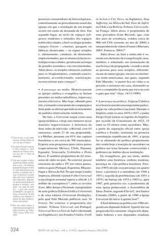 possíveis consumidores de bens religiosos,                in Action e City News, na Inglaterra; Stop
                                       contrariamente ao procedimento usual das                  Suffering, na África do Sul; Pare de Sufrir,
                                       igrejas em que a instalação de um templo                  no Chile e na Bolívia; Tribune Universelle,
                                       ocorre em razão da demanda de ﬁéis. Em                    na França. Além disso, é proprietária de
                                       segundo lugar, ao invés de espaços reli-                  uma gravadora (Line Records, que, com
                                       giosos modestos e retirados dos espaços                   dez anos de existência, vendeu cerca de
                                       nobres das cidades, a Iurd vai alugar grandes             900 mil CDs somente no ano de 2000) e
                                       espaços físicos – cinemas, garagens ou                    uma produtora de vídeos (Frame) (Mariano,
                                       fábricas desativadas – ou erguer templos                  2003; Fonseca, 2003)19.
                                       e, ultimamente, catedrais, de dimensões                      Além disso, na Iurd a mídia não é so-
                                       impressionantes, que se situam em locais es-              mente um elemento de evangelização, mas,
                                       tratégicos das cidades, geralmente ao longo               também, e sobretudo, um instrumento de
                                       de grandes avenidas e vias movimentadas.                  marketing e de propaganda, visando a atrair
                                       Além disso, os templos oferecem conforto                  as pessoas para seus templos, diferente-
                                       para os freqüentadores, contendo estacio-                 mente de outras igrejas, mesmo as eletrôni-
                                       namento, ar-condicionado, sonorização,                    cas norte-americanas, nas quais, segundo
                                       recreacionistas para crianças17.                          Edir Macedo, “o pastor ﬁca no vídeo e as
                                                                                                 pessoas o assistem em casa, distraindo-se
                                       • A presença na mídia. Historicamente                     com a campainha da porta que toca ou com
                                       as igrejas católica e evangélica se faziam                o gato que mia” (Veja, 14/11/1990).
                                       presentes na mídia radiofônica, impressa e
                                       mesmo televisiva. Mas hoje, olhando para                  • A presença na política. A Igreja Católica
                                       trás, e tomando como ponto de comparação a                teve historicamente uma importante partici-
                                       Iurd, pode-se aﬁrmar que tudo ocorria dentro              pação na vida política nacional. Durante o
                                       de padrões relativamente modestos.                        Império, entre os anos 1835 e 1837, o padre
                                           De fato, a Universal surgiu como uma                  Diogo Feijó tornou-se regente do Império;
                                       igreja midiática, e hoje seus números nesse               por ocasião da Constituinte de 1823, 15
                                       domínio impressionam: é detentora de                      entre os 93 eleitos eram sacerdotes. Mas,
                                       duas redes de televisão: a Record, com 63                 a partir da separação oﬁcial entre igreja
                                       emissoras, sendo 21 de sua propriedade,                   católica e Estado, instituída na primeira
17 Como já disse, a Iurd é deten-
                                       e a Mulher, presente em 85% das capitais                  constituição republicana de 1891, a igreja
   tora hoje, somente no Brasil, de    brasileiras e em cerca de 300 municípios.                 foi se afastando do político propriamente
   cerca de sete mil templos.
                                       Exporta seus programas para vários países                 dito sendo hoje a inserção de sacerdotes na
18 No site da Universal consta que
   a Folha Universal é o maior         (especialmente México, Chile, Panamá,                     política um tema bastante controvertido e
   semanário da América Latina,        Equador, Venezuela, Colômbia e Porto                      polêmico no âmbito dessa instituição.
   com mais de 1,7 milhão de
   exemplares.                         Rico). É também proprietária de 62 emis-                      Os evangélicos, por seu turno, detêm
19 Todo esse complexo midiático        soras de rádio no país. No exterior, possui               também uma histórica, embora modesta,
   reveste-se de múltiplos sentidos,
   entre os quais: o de marketing,
                                       emissoras de rádio e TV em vários países,                 presença na vida política brasileira. Fres-
   propaganda da igreja; mostrar-      entre os quais Portugal, Argentina, Moçam-                ton (1993) divide essa presença em quatro
   se, expor publicamente os seus
   produtos e resultados (daí o        bique e África do Sul. No que tange à mídia               fases: a primeira é a metodista (de 1946 a
   lugar fundamental ocupado           impressa, difunde o jornal Folha Universal                1951), seguida da presbiteriana (de 1951 a
   pelos exorcismos e sobretudo
   pelos testemunhos, depoimen-        (cuja tiragem semanal supera a cifra de 1,5               1975), da batista (de 1975 a 1987) e, após
   tos, que são a prova da eﬁcácia
   da igreja, os “resultados”, como    milhão de exemplares)18; edita as revistas                1987, pela primeira vez, o predomínio de
   dizem, “uma igreja de resulta-      Ester, Mão Amiga e Plenitude; é proprietária              uma igreja pentecostal, a Assembléia de
   dos”; “o povo está cansado
   de blablablá”); e de apelo aos      de uma gráﬁca (Editora Gráﬁca Universal)                  Deus. Porém, segundo Flávio C. dos Santos
   futuros consumidores de bens
   simbólicos para freqüentar os
                                       e de uma editora (Universal Produções,                    Conrado (2000), a partir de 1990 a Igreja
   templos da igreja (endereços,       pela qual Edir Macedo publicou seus 34                    Universal dá início à quinta fase20.
   horários de reuniões).
                                       livros). No exterior, é proprietária dos                      A Iurd debutou na política em 1986 ele-
20 Para uma análise histórica e
   atual da inserção evangélica na     jornais: Tribuna Universal, em Portugal;                  gendo um deputado federal. A partir daí sua
   política brasileira ver: Freston,   Universal News e Pare de Sufrir (destinado                progressão foi constante: elegeu três depu-
   1993; Campos, 2002; e Oro,
   2003.                               aos hispânicos), nos Estados Unidos; Faith                tados federais e seis deputados estaduais




324                                    REVISTA USP, São Paulo, n.68, p. 319-332, dezembro/fevereiro 2005-2006
 