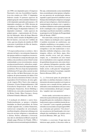 em 1990; seis deputados para o Congresso           Ou seja, contrariamente a uma mentalidade
Nacional e oito nas Assembléias Legisla-           laica, assumida por certas igrejas e religiões,
tivas dos estados em 1994; 17 deputados            em seu processo de secularização interna,
federais (sendo 14 pastores egressos da            segundo a qual é possível contribuir com as
própria igreja de várias unidades federativas      ﬁnanças das instituições religiosas sem pagar
e três deputados apoiados pela igreja), e 26       pelos serviços religiosos, a Iurd introduziu a
deputados estaduais em 1998; dezenas de            monetarização na relação com o sagrado e
vereadores em 2000; nas últimas eleições           escolheu o dinheiro como a principal medida
de 2002 elegeu 16 deputados federais e 19          da fé e mediação com o sagrado, dentro de
deputados estaduais – todos egressos da            uma lógica sacriﬁcial, inserindo-o, também,
própria igreja –, representantes de 10 esta-       na perspectiva da Teologia da Prosperidade
dos da federação, além do bispo Marcelo            (Oro & Semán, 1999)21.
Crivella, eleito senador da República pelo             Por outro lado, como já vimos, o uso de
Rio de Janeiro, com mais de 3 milhões de           bens e objetos na mediação com o sagrado
votos, que nas eleições de outubro de 2004         é também recorrente no catolicismo, nas
concorreu à prefeitura do Rio de Janeiro,          religiões mediúnicas e nos grupos e movi-
obtendo o segundo lugar.                           mentos esotéricos. No entanto, a Universal
                                                   extrapolou o uso dos tradicionais e reco-
• O empreendimentismo econômico. Até o             nhecidos símbolos religiosos, como velas,
advento da Iurd, o investimento ﬁnanceiro          imagens, cálices, sal, ﬂores, água, óleo,
das igrejas católica e evangélicas circunscre-     arruda, enxofre, ervas, mel, giz, retratos,
via-se sobretudo ao campo da educação, das         roupas, etc., e introduziu em seus rituais
mídias e da assistência social. A Iurd vai dar     novos mediadores com o sagrado, retirados
continuidade a esses investimentos, menos          do quotidiano das pessoas, tais como sham-
no educacional formal, e, além disso, ampli-       poo, sabonete, brinquedos, garrafas, sabão
ar e diversiﬁcar as áreas de empreendimento        em pó, saco de lixo, travesseiro, etc., reve-
econômico. Por isso, hoje ela é proprietária       lando, assim, o alto grau de “imaginação”
da Ediminas S/A (que edita o jornal secular        detido por essa igreja. Isso porque, segundo
Hoje em Dia, de Belo Horizonte); de uma            Patrícia Birman (2001, p. 69),
empresa de processamento de dados (Uni
Line), de uma construtora (Unitec), de uma         “[…] a Universal parte do princípio de
seguradora (Uni Corretora), de uma agên-           que todos os artefatos humanos e todos os
cia de viagens (New Tour) e das empresas           elementos da natureza podem servir para se
Unimetro, Cremo Empreendimentos, LM                conectar com o mundo divino: podem ser
                                                                                                             21 Evidentemente que esse fato pro-
Consultoria Empresarial, além de duas              utilizados como mediadores eﬁcazes com a                     duz debates e questionamentos
                                                                                                                éticos, sobretudo em relação
instituições ﬁnanceiras, Invest Holding e          esfera extramundana, desde que consagra-                     ao abuso econômico das
Cable Invest, com sedes em paraísos ﬁscais         dos, ‘ungidos’ por seus pastores”.                           igrejas. Mas, como já escrevi
                                                                                                                em outro lugar, por um lado,
do Reino Unido: Ilhas Cayman e Jersey                                                                           “A monetarização da relação
(Channel Islands) (Mariano, 2003).                     Assim sendo, acrescenta essa autora, o                   com o sagrado não deveria
                                                                                                                surpreender se levarmos em
                                                   efeito desse procedimento aponta para uma                    conta duas situações conver-
                                                                                                                gentes: a permanência da
• A mediação do dinheiro e outros bens.            desqualiﬁcação dos mediadores religiosos                     lógica sacriﬁcial (própria da
Tradicionalmente, as igrejas e religiões           tradicionais e para o estabelecimento de no-                 mentalidade cosmológica) e
                                                                                                                a generalização da moeda,
instaladas no Brasil procediam, de forma           vas “conexões” com o sagrado, geralmente                     ambas podendo conduzir logi-
                                                                                                                camente à oferta em dinheiro”
variada segundo elas, a coletas ﬁnanceiras,        retiradas ou associadas com passagens bíbli-                 (Oro & Semán, 1999, p. 43);
realizavam campanhas de arrecadação,               cas, realizadas por pastores “bricoleurs”,                   e, por outro lado, os embates
                                                                                                                éticos ocorrem em razão de lógi-
recebiam doações, efetuavam cobranças em           em seu processo de banalização e de exac-                    cas culturais diferenciadas que
troca de serviços religiosos e arrecadavam         erbação dos mediadores do contato com o                      se encontram, se contrapõem e
                                                                                                                se combatem: uma, cosmológi-
o dízimo. Porém, sobretudo a Universal,            invisível (Birman, 2001, pp. 70-1).                          ca, que utiliza o dinheiro como
                                                                                                                oferta na lógica do sacrifício, e
mas não só, introduziu no Brasil a noção de                                                                     outra, secularizada e laica, que
religião paga (Pierucci & Prandi, 1996) e          • O diabo e o exorcismo. O que mais nos                      interpreta a oferta ﬁnanceira às
                                                                                                                igrejas como subsistência do
procedeu a uma ressemantização do dinheiro.        interessa aqui, porém, é discorrer sobre as                  poder opressor das igrejas.




                                    REVISTA USP, São Paulo, n.68, p. 319-332, dezembro/fevereiro 2005-2006                          325
 
