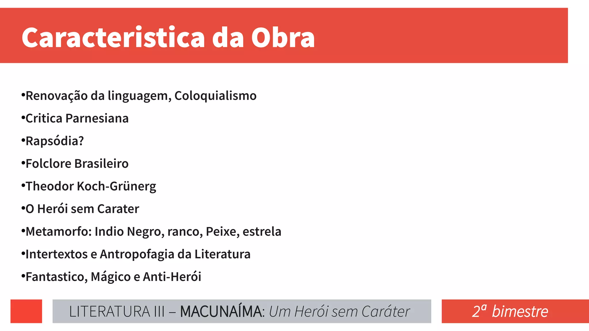 Caracteristica da Obra
●
Renovação da linguagem, Coloquialismo
●
Critica Parnesiana
●
Rapsódia?
●
Folclore Brasileiro
●
Theodor Koch-Grünerg
●
O Herói sem Carater
●
Metamorfo: Indio Negro, ranco, Peixe, estrela
●
Intertextos e Antropofagia da Literatura
●
Fantastico, Mágico e Anti-Herói
LITERATURA III – MACUNAÍMA: Um Herói sem Caráter 2ª bimestre
 