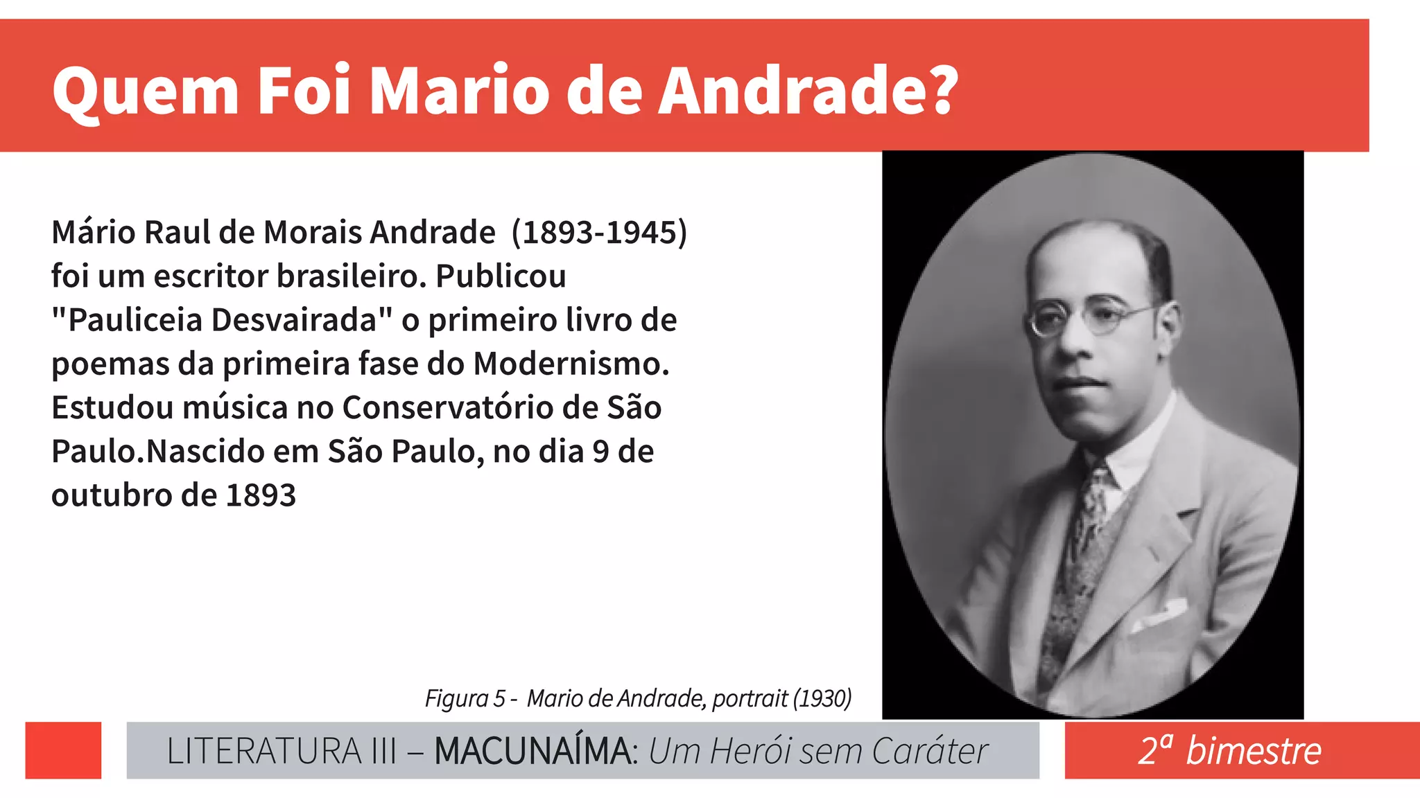 Quem Foi Mario de Andrade?
Mário Raul de Morais Andrade (1893-1945)
foi um escritor brasileiro. Publicou
"Pauliceia Desvairada" o primeiro livro de
poemas da primeira fase do Modernismo.
Estudou música no Conservatório de São
Paulo.Nascido em São Paulo, no dia 9 de
outubro de 1893
Figura 5 - Mario de Andrade, portrait (1930)
LITERATURA III – MACUNAÍMA: Um Herói sem Caráter 2ª bimestre
 