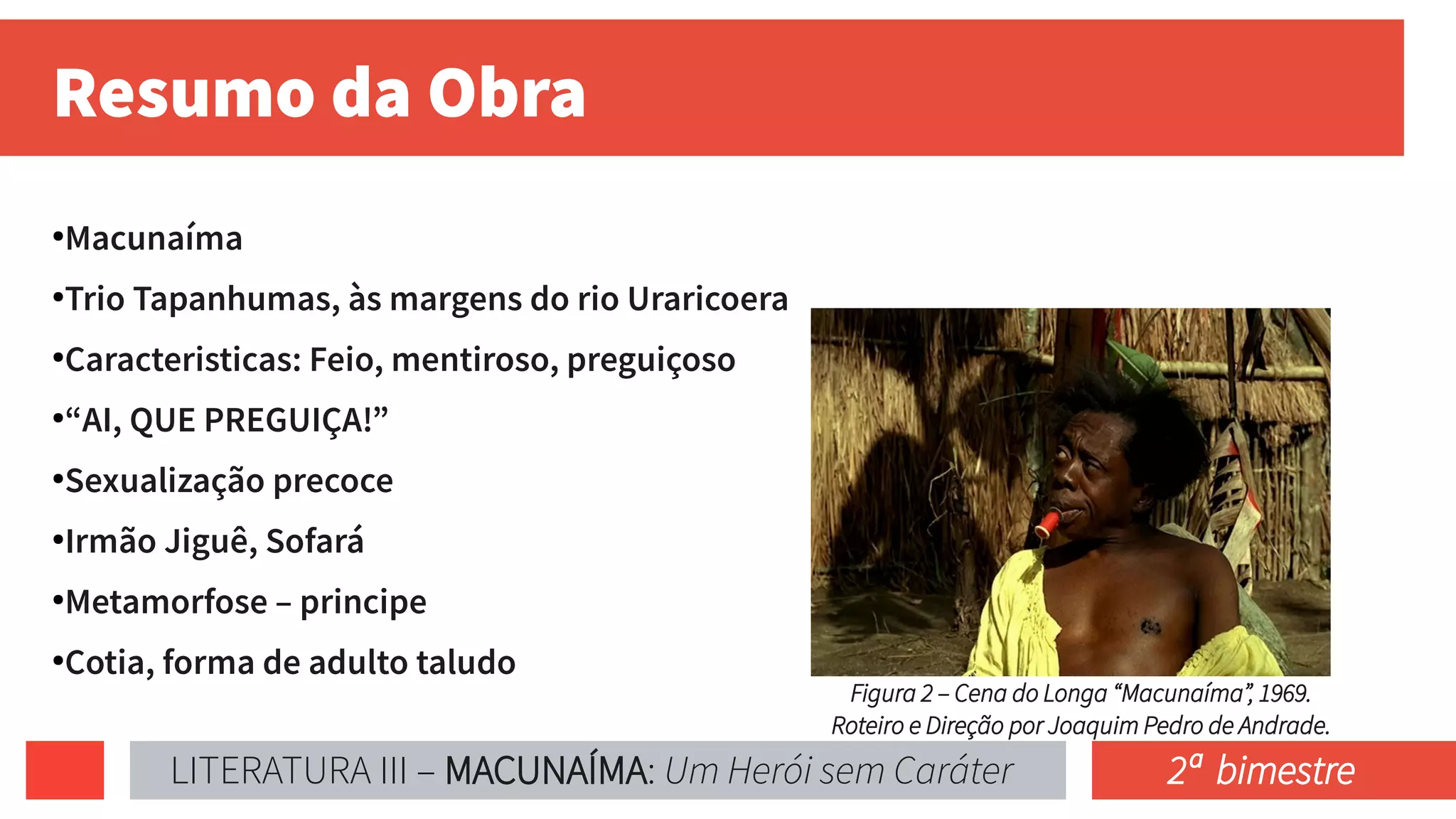 Resumo da Obra
●
Macunaíma
●
Trio Tapanhumas, às margens do rio Uraricoera
●
Caracteristicas: Feio, mentiroso, preguiçoso
●
“AI, QUE PREGUIÇA!”
●
Sexualização precoce
●
Irmão Jiguê, Sofará
●
Metamorfose – principe
●
Cotia, forma de adulto taludo
Figura 2 – Cena do Longa “Macunaíma”, 1969.
Roteiro e Direção por Joaquim Pedro de Andrade.
LITERATURA III – MACUNAÍMA: Um Herói sem Caráter 2ª bimestre
 