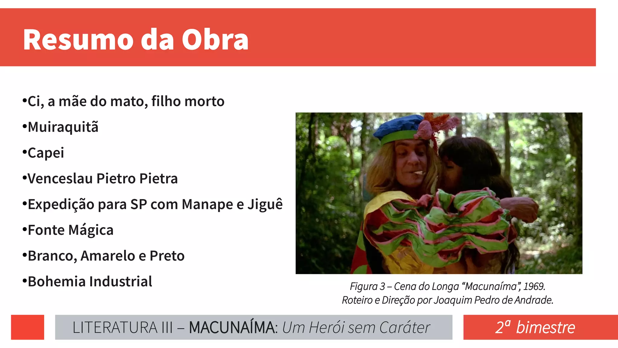 Resumo da Obra
●
Ci, a mãe do mato, filho morto
●
Muiraquitã
●
Capei
●
Venceslau Pietro Pietra
●
Expedição para SP com Manape e Jiguê
●
Fonte Mágica
●
Branco, Amarelo e Preto
●
Bohemia Industrial Figura 3 – Cena do Longa “Macunaíma”, 1969.
Roteiro e Direção por Joaquim Pedro de Andrade.
LITERATURA III – MACUNAÍMA: Um Herói sem Caráter 2ª bimestre
 