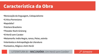 Caracteristica da Obra
●
Renovação da linguagem, Coloquialismo
●
Critica Parnesiana
●
Rapsódia?
●
Folclore Brasileiro
●
Theodor Koch-Grünerg
●
O Herói sem Carater
●
Metamorfo: Indio Negro, ranco, Peixe, estrela
●
Intertextos e Antropofagia da Literatura
●
Fantastico, Mágico e Anti-Herói
LITERATURA III – MACUNAÍMA: Um Herói sem Caráter 2ª bimestre
 