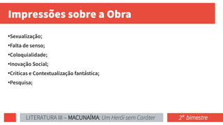 Impressões sobre a Obra
●
Sexualização;
●
Falta de senso;
●
Coloquialidade;
●
Inovação Social;
●
Criticas e Contextualização fantástica;
●
Pesquisa;
LITERATURA III – MACUNAÍMA: Um Herói sem Caráter 2ª bimestre
 
