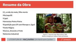 Resumo da Obra
●
Ci, a mãe do mato, filho morto
●
Muiraquitã
●
Capei
●
Venceslau Pietro Pietra
●
Expedição para SP com Manape e Jiguê
●
Fonte Mágica
●
Branco, Amarelo e Preto
●
Bohemia Industrial Figura 3 – Cena do Longa “Macunaíma”, 1969.
Roteiro e Direção por Joaquim Pedro de Andrade.
LITERATURA III – MACUNAÍMA: Um Herói sem Caráter 2ª bimestre
 
