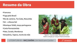 Resumo da Obra
●
Francesa
●
Fuga pelo Brasil
●
Rio de Janiero, Tia Ciata, Macumba
●
Vei – a Deusa Sol
●
Mianique-Teibê, moça portuguesa
●
Carta Parnasianista
●
Pato, Cavalo, Mendonza
●
Amazônia, Tapera, morte da mãe Figura 4 – Cena do Longa “Macunaíma”, 1969.
Roteiro e Direção por Joaquim Pedro de Andrade.
LITERATURA III – MACUNAÍMA: Um Herói sem Caráter 2ª bimestre
 