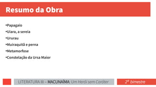 Resumo da Obra
●
Papagaio
●
Uiara, a sereia
●
Ururau
●
Muiraquitã e perna
●
Metamorfose
●
Constelação da Ursa Maior
LITERATURA III – MACUNAÍMA: Um Herói sem Caráter 2ª bimestre
 