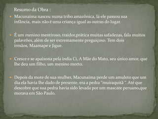 Resumo da Obra :
 Macunaíma nasceu numa tribo amazônica, lá ele passou sua
  infância, mais não é uma criança igual as outras do lugar.

 É um menino mentiroso, traidor,prática muitas safadezas, fala muitos
  palavrões, além de ser extremamente preguiçoso. Tem dois
  irmãos, Maamape e Jigue.

 Cresce e se apaixona pela índia Ci, A Mãe do Mato, seu único amor, que
  lhe deu um filho, um menino morto.

 Depois da mote de sua mulher, Macunaíma perde um amuleto que um
  dia ela havia lhe dado de presente, era a pedra “muiraquitã “. Até que
  descobre que sua pedra havia sido levada por um mascate peruano,que
  morava em São Paulo.
 