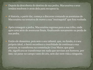  Depois da descoberta do destino de sua pedra, Macunaíma e seus
  irmãos resolvem ir atrás dela para recuperá-la.

 A historia, a partir daí, começa a discorrer contando as aventuras de
  Macunaíma na tentativa de reaver a sua “muiraquitã” que fora roubada.

 Após conseguir a pedra, Macunaíma regressa para a sua tribo, onde
  após uma série de aventuras finais, finalizando novamente na perda de
  sua pedra.

 Então ele desanima, pois sem o seu talismã, que, no fundo, é o seu
  próprio ideal, o herói reconhece a inutilidade de continuar a sua
  procura, se transforma na constelação Ursa Maior, que para
  ele, significava se transformar em nada que servisse aos homens, por
  isso, vai parar no campo vasto do céu, sem dar nem vida a ninguém.
 