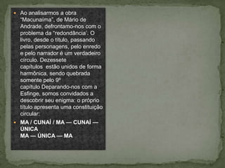  Ao analisarmos a obra
  “Macunaíma”, de Mário de
  Andrade, defrontamo-nos com o
  problema da “redondância’. O
  livro, desde o título, passando
  pelas personagens, pelo enredo
  e pelo narrador é um verdadeiro
  círculo. Dezessete
  capítulos estão unidos de forma
  harmônica, sendo quebrada
  somente pelo 9º
  capítulo Deparando-nos com a
  Esfinge, somos convidados a
  descobrir seu enigma: o próprio
  título apresenta uma constituição
  circular:
 MA / CUNAÍ / MA — CUNAÍ —
  ÚNICA
  MA — ÚNICA — MA
 