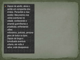  Depois de adulto, deixa o
  sertão em companhia dos
  irmãos. Pervertido e mau
  caráter, Macunaíma vive
  várias aventuras na
  cidade, conhecendo e
  amando guerrilheiras e
  prostitutas, enfrentando
  vilões
  milionários, policiais, persona
  gens de todos os tipos.
  Depois da longa e
  tumultuada aventura
  urbana, ele volta à
  selva, onde desaparece.
 
