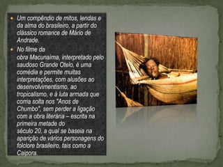  Um compêndio de mitos, lendas e
  da alma do brasileiro, a partir do
  clássico romance de Mário de
  Andrade.
 No filme da
  obra Macunaíma, interpretado pelo
  saudoso Grande Otelo, é uma
  comédia e permite muitas
  interpretações, com alusões ao
  desenvolvimentismo, ao
  tropicalismo, e à luta armada que
  corria solta nos "Anos de
  Chumbo", sem perder a ligação
  com a obra literária – escrita na
  primeira metade do
  século 20, a qual se baseia na
  aparição de vários personagens do
  folclore brasileiro, tais como a
  Caipora.
 