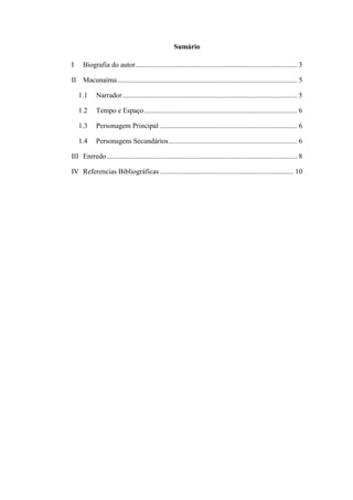 Sumário
I

Biografia do autor........................................................................................... 3

II Macunaíma ..................................................................................................... 5
1.1

Narrador .................................................................................................. 5

1.2

Tempo e Espaço ...................................................................................... 6

1.3

Personagem Principal ............................................................................. 6

1.4

Personagens Secundários ........................................................................ 6

III Enrredo ........................................................................................................... 8
IV Referencias Bibliográficas ........................................................................... 10

 