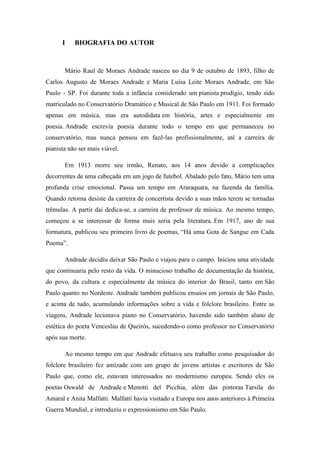 I

BIOGRAFIA DO AUTOR

Mário Raul de Moraes Andrade nasceu no dia 9 de outubro de 1893, filho de
Carlos Augusto de Moraes Andrade e Maria Luísa Leite Moraes Andrade, em São
Paulo - SP. Foi durante toda a infância considerado um pianista prodígio, tendo sido
matriculado no Conservatório Dramático e Musical de São Paulo em 1911. Foi formado
apenas em música, mas era autodidata em história, artes e especialmente em
poesia. Andrade escrevia poesia durante todo o tempo em que permaneceu no
conservatório, mas nunca pensou em fazê-las profissionalmente, até a carreira de
pianista não ser mais viável.
Em 1913 morre seu irmão, Renato, aos 14 anos devido a complicações
decorrentes de uma cabeçada em um jogo de futebol. Abalado pelo fato, Mário tem uma
profunda crise emocional. Passa um tempo em Araraquara, na fazenda da família.
Quando retorna desiste da carreira de concertista devido a suas mãos terem se tornadas
trêmulas. A partir dai dedica-se, a carreira de professor de música. Ao mesmo tempo,
começou a se interessar de forma mais seria pela literatura. Em 1917, ano de sua
formatura, publicou seu primeiro livro de poemas, “Há uma Gota de Sangue em Cada
Poema”.
Andrade decidiu deixar São Paulo e viajou para o campo. Iniciou uma atividade
que continuaria pelo resto da vida. O minucioso trabalho de documentação da história,
do povo, da cultura e especialmente da música do interior do Brasil, tanto em São
Paulo quanto no Nordeste. Andrade também publicou ensaios em jornais de São Paulo,
e acima de tudo, acumulando informações sobre a vida e folclore brasileiro. Entre as
viagens, Andrade lecionava piano no Conservatório, havendo sido também aluno de
estética do poeta Venceslau de Queirós, sucedendo-o como professor no Conservatório
após sua morte.
Ao mesmo tempo em que Andrade efetuava seu trabalho como pesquisador do
folclore brasileiro fez amizade com um grupo de jovens artistas e escritores de São
Paulo que, como ele, estavam interessados no modernismo europeu. Sendo eles os
poetas Oswald de Andrade e Menotti del Picchia, além das pintoras Tarsila do
Amaral e Anita Malfatti. Malfatti havia visitado a Europa nos anos anteriores à Primeira
Guerra Mundial, e introduziu o expressionismo em São Paulo.

 