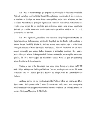 Em 1922, ao mesmo tempo que preparava a publicação de Pauliceia desvairada,
Andrade trabalhou com Malfatti e Oswald de Andrade na organização de um evento que
se destinava a divulgar as obras deles a uma público mais vasta: a Semana de Arte
Moderna. Andrade foi o principal organizador e um dos mais ativos participantes do
evento, que, apesar de ser recebido com ceticismo, atraiu uma grande audiência.
Andrade, na ocasião, apresentou o esboço do ensaio que viria a publicar em 1925, a A
Escrava que não é Isaura.
Em 1935, organizou, juntamente com o escritor e arqueólogo Paulo Duarte, um
Departamento de Cultura para a unificação da cidade de São Paulo, onde Andrade se
tornou diretor. Em 1938, Mário de Andrade reuniu uma equipe com o objetivo de
catalogar músicas do Norte e Nordeste brasileiros.As missões resultaram em um vasto
acervo registrado em vídeo, áudio, imagens e anotações musicais, dos lugares
percorridos pela Missão de Pesquisas Folclóricas.A missão foi interrompida, no entanto,
quando, em 1938, pouco depois de instaurado o Estado Novo (do qual era contrário),
Mário demitiu-se do departamento.
Mudou-se para o Rio de Janeiro para tomar posse de um novo posto na UFRJ,
onde dirigiu o Congresso da Língua Nacional Cantada, um importante evento folclórico
e musical. Em 1941 voltou para São Paulo e ao antigo posto do Departamento de
Cultura.
Andrade morreu em sua residência em São Paulo devido a um enfarte, em 25 de
fevereiro de 1945, quando tinha 52 anos. Dez anos mais tarde, começou a consagração
de Andrade como um dos principais valores culturais no Brasil. Em 1960 foi dado o seu
nome à Biblioteca Municipal de São Paulo.

 