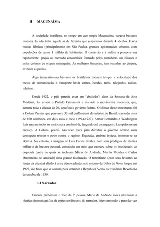 II

MACUNAÍMA

A sociedade brasileira, no tempo em que surgiu Macunaíma, parecia bastante
mudada. Já não tinha aquele ar de fazenda que respiramos durante 4 séculos. Havia
muitas fábricas (principalmente em São Paulo), grandes aglomerados urbanos, com
populações de quase 1 milhão de habitantes. O comércio e a indústria prosperavam
rapidamente, graças ao mercado consumidor formado pelos moradores das cidades e
pelos colonos de origem estrangeira. As mulheres fumavam, iam sozinhas ao cinema,
exibiam as pernas.
Algo impressionava bastante os brasileiros daquele tempo: a velocidade dos
meios de comunicação e transporte havia carros, bondes, trens, telégrafos, rádios,
telefone.
Desde 1922, o país parecia estar em “ebulição”: além da Semana de Arte
Moderna, foi criado o Partido Comunista e iniciado o movimento tenentista, que,
durante toda a década de 20, desafiou o governo federal. O clímax deste movimento foi
a Coluna Prestes que percorreu 33 mil quilômetros do interior do Brasil, travando mais
de 100 combates, em dois anos e meio (1924-1927). Arthur Bernardes e Washington
Luís usaram todos os meios para combatê-la, lançando até o cangaceiro Lampião no seu
encalço. A Coluna, porém, não teve força para derrubar o governo central, nem
conseguiu rebelar o povo contra o regime. Esgotada, embora invicta, internou-se na
Bolívia. No entanto, a imagem de Luís Carlos Prestes, com seus prodígios de técnica
militar e de bravura pessoal, constituiu um mito que exerceu sobre os intelectuais de
esquerda (entre os quais se incluíam Mário de Andrade, Murilo Mendes e Carlos
Drummond de Andrade) uma grande fascinação. O tenentismo (com seus levantes ao
longo da década) aliado à crise desencadeada pelo estouro da Bolsa de Nova Iorque em
1929, são fatos que se somam para derrubar a República Velha na triunfante Revolução
de outubro de 1930.

1.1 Narrador

Embora predomine o foco da 3ª pessoa, Mário de Andrade inova utilizando a
técnica cinematográfica de cortes no discurso do narrador, interrompendo-o para dar vez

 
