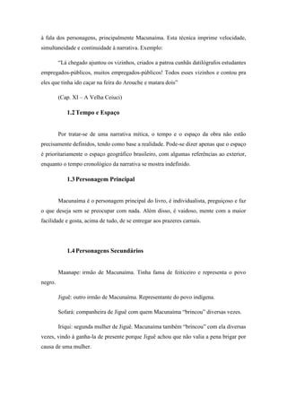 à fala dos personagens, principalmente Macunaíma. Esta técnica imprime velocidade,
simultaneidade e continuidade à narrativa. Exemplo:
“Lá chegado ajuntou os vizinhos, criados a patroa cunhãs datilógrafos estudantes
empregados-públicos, muitos empregados-públicos! Todos esses vizinhos e contou pra
eles que tinha ido caçar na feira do Arouche e matara dois”
(Cap. XI – A Velha Ceiuci)

1.2 Tempo e Espaço

Por tratar-se de uma narrativa mítica, o tempo e o espaço da obra não estão
precisamente definidos, tendo como base a realidade. Pode-se dizer apenas que o espaço
é prioritariamente o espaço geográfico brasileiro, com algumas referências ao exterior,
enquanto o tempo cronológico da narrativa se mostra indefinido.

1.3 Personagem Principal

Macunaíma é o personagem principal do livro, é individualista, preguiçoso e faz
o que deseja sem se preocupar com nada. Além disso, é vaidoso, mente com a maior
facilidade e gosta, acima de tudo, de se entregar aos prazeres carnais.

1.4 Personagens Secundários

Maanape: irmão de Macunaíma. Tinha fama de feiticeiro e representa o povo
negro.
Jiguê: outro irmão de Macunaíma. Representante do povo indígena.
Sofará: companheira de Jiguê com quem Macunaíma “brincou” diversas vezes.
Iriqui: segunda mulher de Jiguê. Macunaíma também “brincou” com ela diversas
vezes, vindo à ganha-la de presente porque Jiguê achou que não valia a pena brigar por
causa de uma mulher.

 