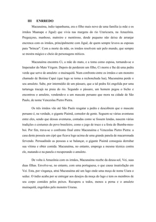 III

ENRREDO

Macunaíma, índio tapanhuma, era o filho mais novo de uma família (a mãe e os
irmãos Maanape e Jiguê) que vivia nas margens do rio Uraricoera, na Amazônia.
Preguiçoso, manhoso, matreiro e mentiroso, desde pequeno não deixa de arranjar
encrenca com os irmãos, principalmente com Jiguê, de quem sempre levava as esposas
para "brincar". Com a morte da mãe, os irmãos resolvem sair pelo mundo, que sempre
se mostra mágico e cheio de personagens míticos.
Macunaíma encontra Ci, a mãe do mato, e a toma como esposa, tornando-se o
Imperador do Mato Virgem. Depois de perderem um filho, Ci morre e lhe dá uma pedra
verde que serve de amuleto: o muiraquitã. Num confronto entre os irmãos e um monstro
chamado de Boiúna Capei (que logo se torna a rechonchuda lua), Macunaíma perde o
seu amuleto. Sabe, por intermédio de um pássaro, que a tal pedra foi engolida por uma
tartaruga tracajá na praia do rio. Segundo o pássaro, um homem pegou o bicho e
encontrou o amuleto, vendendo-o a um mascate peruano que mora na cidade de São
Paulo, de nome Venceslau Pietro Pietra.
Os três irmãos vão até São Paulo resgatar a pedra e descobrem que o mascate
peruano é, na verdade, o gigante Piaimã, comedor de gente. Seguem-se várias aventuras
entre eles, sendo que dessas aventuras, contadas como se fossem lendas, nascem várias
tradições e costumes do povo brasileiro, como o jogo de truco e a festa do Bumba-meuboi. Por fim, trava-se o confronto final entre Macunaíma e Venceslau Pietro Pietra: a
casa deste possuía um cipó que ficava logo acima de uma grande panela de macarronada
fervendo. Persuadindo as pessoas a se balançar, o gigante Piaimã conseguia derrubar
sua vítima e obter comida. Macunaíma, no entanto, emprega a mesma técnica contra
ele, matando-o na panela e recuperando o amuleto.
De volta à Amazônia com os irmãos, Macunaíma recebe da deusa-sol, Vei, suas
duas filhas. Envolve-se, no entanto, com uma portuguesa, o que causa insatisfação em
Vei. Esta, por vingança, atrai Macunaíma até um lago onde uma moça de nome Uiara o
seduz. O índio acaba por se entregar aos desejos da moça do lago e tem os membros de
seu corpo comidos pelos peixes. Recupera a todos, menos a perna e o amuleto
muiraquitã, engolidos pelo monstro Ururau.

 