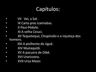 Capítulos: 
• VII Vei, a Sol. 
• IX Carta pras icamiabas. 
• X Pauí-Pódole. 
• XI A velha Ceiuci. 
• XII Tequeteque, Chupinzão e a injustiça dos 
homens. 
• XIII A piolhenta do Jiguê. 
• XIV Muiraquitã. 
• XV A pacuera de Oibê. 
• XVI Uraricoera. 
• XVII Ursa Maior. 
 