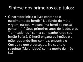 Síntese dos primeiros capítulos: 
• O narrador inicia o livro contando o 
nascimento do herói: “ No fundo do mato-virgem, 
nasceu Macunaíma herói de nossa 
gente (...) “. Seus primeiros anos de idade, e as 
“ brincadeiras “ com a companheira de seu 
irmão Sofará. O herói engana os irmãos e a 
mãe roubando-lhes comida, encontra o 
Currupira que o persegue. No capítulo 
seguinte (Maioridade) com a morte dá mãe 
(...) 
 
