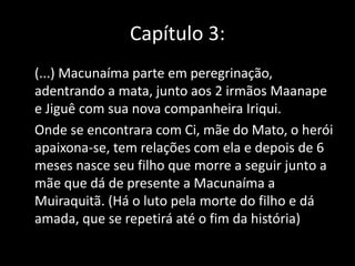 Capítulo 3: 
(...) Macunaíma parte em peregrinação, 
adentrando a mata, junto aos 2 irmãos Maanape 
e Jiguê com sua nova companheira Iriqui. 
Onde se encontrara com Ci, mãe do Mato, o herói 
apaixona-se, tem relações com ela e depois de 6 
meses nasce seu filho que morre a seguir junto a 
mãe que dá de presente a Macunaíma a 
Muiraquitã. (Há o luto pela morte do filho e dá 
amada, que se repetirá até o fim da história) 
 