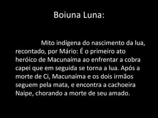 Boiuna Luna: 
Mito indígena do nascimento da lua, 
recontado, por Mário: É o primeiro ato 
heróico de Macunaíma ao enfrentar a cobra 
capei que em seguida se torna a lua. Após a 
morte de Ci, Macunaíma e os dois irmãos 
seguem pela mata, e encontra a cachoeira 
Naipe, chorando a morte de seu amado. 
 