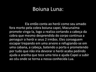 Boiuna Luna: 
Ela então conta ao herói como seu amado 
fora morto pela cobra boiuna capei, Macunaíma 
promete vinga-la, logo a realiza cortando a cabeça da 
cobra que mesmo desprendida do corpo continua a 
perseguir o herói e seus 2 irmãos. Eles conseguem 
escapar trepando em uma arvore e refugiando-se em 
uma cabana, a cabeça, batendo a porta e prometendo 
por tudo que não iria devorar o herói acaba pedindo 
ajuda a aranha que tece uma teia e ajuda Capei a subir 
ao céu onde se torna a nossa conhecida Lua. 
 