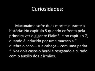 Curiosidades: 
Macunaíma sofre duas mortes durante a 
história: No capítulo 5 quando enfrenta pela 
primeira vez o gigante Piaimã, e no capítulo 7, 
quando é induzido por uma macaco a “ 
quebra o coco – sua cabeça – com uma pedra 
“. Nos dois casos o herói é resgatado e curado 
com o auxilio dos 2 irmãos. 
 