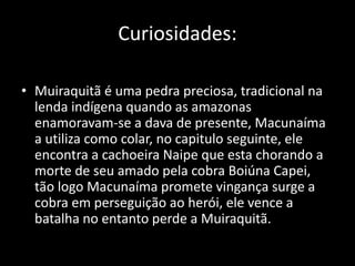 Curiosidades: 
• Muiraquitã é uma pedra preciosa, tradicional na 
lenda indígena quando as amazonas 
enamoravam-se a dava de presente, Macunaíma 
a utiliza como colar, no capitulo seguinte, ele 
encontra a cachoeira Naipe que esta chorando a 
morte de seu amado pela cobra Boiúna Capei, 
tão logo Macunaíma promete vingança surge a 
cobra em perseguição ao herói, ele vence a 
batalha no entanto perde a Muiraquitã. 
 
