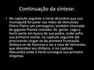 Continuação da síntese: 
• No capitulo seguinte o herói descobre que sua 
muiraquitã foi parar nas mãos de Venceslau 
Pietro Pietra um estrangeiro, também chamado 
de gigante Piaimã comedor de gente. Logo o 
herói parte em busca de sua pedra, onde sofre 
sua primeira morte, no capitulo seguinte ele 
procurando vingar-se da primeira frustração 
disfarça-se de francesa e vai a casa de Venceslau 
que descobre seu disfarce, é no capitulo 
Macumba onde o herói consegue sua primeira 
vingança. 
 