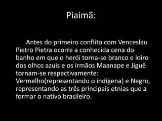 Piaimã: 
Antes do primeiro conflito com Venceslau 
Pìetro Pietra ocorre a conhecida cena do 
banho em que o herói torna-se branco e loiro 
dos olhos azuis e os irmãos Maanape e Jiguê 
tornam-se respectivamente: 
Vermelho(representando o indígena) e Negro, 
representando as três principais etnias que a 
formar o nativo brasileiro. 
 