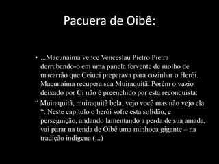 Pacuera de Oibê: 
• ...Macunaíma vence Venceslau Pietro Pietra 
derrubando-o em uma panela fervente de molho de 
macarrão que Ceiuci preparava para cozinhar o Herói. 
Macunaíma recupera sua Muiraquitã. Porém o vazio 
deixado por Ci não é preenchido por esta reconquista: 
“ Muiraquitã, muiraquitã bela, vejo você mas não vejo ela 
“. Neste capitulo o herói sofre esta solidão, e 
perseguição, andando lamentando a perda de sua amada, 
vai parar na tenda de Oibê uma minhoca gigante – na 
tradição indígena (...) 
 